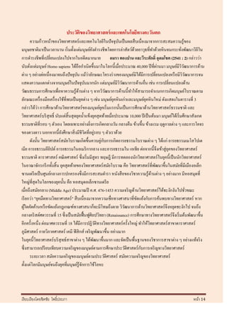 ประวัติของวิทยาศาสตร์ และเทคโนโลยีทางตะวันตก
      ความก้าวหน้าของวิทยาศาสตร์ และเทคโนโลยีในปั จจุบนเป็ นผลสื บเนื่องมาจากการสะสมความรู้ของ
                                                                      ั
มนุษยชาติมาเป็ นเวลานาน เริ่ มตั้งแต่มนุษย์ยงดารงชีพโดยการล่าสัตว์ดวยอาวุธที่ทาด้วยหิ นจนกระทังพัฒนาวิถีใน
                                                    ั                        ้                             ่
การดารงชีพที่เปลี่ยนแปลงไปจากในอดีตมากมาย                         อมรา ทองปาน และวีระศักดิ์ อุดมโชค (2541 : 2) กล่าวว่า
       ่                                                                                    ่
นับตังแต่มนุษย์ Homo sapiens ได้ถือกาเนิ ดขึ้นมาในโลกนี้เมื่อประมาณ 40,000 ปี ที่ผานมา มนุษย์มีววฒนาการด้าน  ิั
                                      ั         ่
ต่าง ๆ อย่างต่อเนื่ องมาจนถึงปั จจุบน แม้วาลักษณะโครงร่ างของมนุษย์มิได้มีการเปลี่ยนแปลงหรื อมีววฒนาการจน    ิั
แสดงความแตกต่างจากมนุษย์ในปั จจุบนมากนัก แต่มนุษย์มีววฒนาการด้านอื่น เช่น การเปลี่ยนแปลงด้าน
                                              ั                         ิั
วัฒนธรรมการศึกษาเพื่อหาความรู ้ดานต่าง ๆ จากวิวฒนาการด้านนี้ทาให้สามารถจาแนกการเกิดมนุษย์โบราณตาม
                                        ้                       ั
ลักษณะเครื่ องมือเครื่ องใช้ที่พบเป็ นยุคต่าง ๆ เช่น มนุษย์ยคหิ นเก่าและมนุษย์ยคหิ นใหม่ ดังแสดงในตารางที่ 3
                                                                   ุ                ุ
             ่
กล่าวได้วา การศึกษาด้านวิทยาศาสตร์ ของมนุษย์ยคเริ่ มแรกนั้นเป็ นการศึกษาด้านวิทยาศาสตร์ ธรรมชาติ และ
                                                            ุ
วิทยาศาสตร์ บริ สุทธิ์ นับแต่สิ้นสุ ดยุคน้ าแข็งยุคสุ ดท้ายเมื่อประมาณ 10,000 ปี เป็ นต้นมา มนุษย์ได้เริ่ มศึกษาสังเกต
ธรรมชาติที่รอบ ๆ ตัวเอง โดยเฉพาะอย่างยิงการเกิดกลางวัน กลางคืน ข้างขึ้น ข้างแรม ฤดูกาลต่าง ๆ และการโคจร
                                                  ่
                          ั                 ิ           ่
ของดวงดาว นอกจากนี้ยงศึกษาสิ่ งมีชีวตที่อยูรอบ ๆ ตัวเราด้วย
      ดังนั้น วิทยาศาสตร์ สมัยโบราณเกิดขึ้นควบคู่กบการเกิดอารยธรรมโบราณต่าง ๆ ได้แก่ อารยธรรมเมโสโปเต
                                                              ั
เมีย อารยธรรมอียปต์ อารยธรรมในอเมริ กากลาง และอารยธรรมใน เอเชีย ต่อจากนี้ จึงเข้าสู่ ยคของวิทยาศาสตร์
                    ิ                                                                             ุ
ธรรมชาติ ดาราศาสตร์ คณิ ตศาสตร์ ซึ่ งเริ่ มมีสูตร ทฤษฎี มีการทดลองนักวิทยาศาสตร์ ในยุคนี้เป็ นนักวิทยาศาสตร์
ในอาณาจักรกรี กทั้งสิ้ น ยุคสุ ดท้ายของวิทยาศาสตร์สมัยโบราณ คือ วิทยาศาสตร์ ที่พฒนาขึ้นในสมัยที่มีเมืองอเล็ก
                                                                                          ั
ซานเดรี ยเป็ นศูนย์กลางการปกครองซึ่งมีการสะสมตารา หนังสื อของวิชาความรู ้ดานต่าง ๆ อย่างมาก มีหอสมุดที่
                                                                                        ้
ใหญ่ที่สุดในโลกของยุคนั้น คือ หอสมุดอเล็กซานเดรี ย
เมื่อถึงสมัยกลาง (Middle Age) ประมาณปี ค.ศ. 476-1453 ความเจริ ญด้านวิทยาศาสตร์ ได้ชะงักงันไปชัวขณะ              ่
เรี ยกว่า "ยุคมืดทางวิทยาศาสตร์ " สื บเนื่องมาจากความเชื่อทางศาสนาที่ขดแย้งกับการค้นพบทางวิทยาศาสตร์ หาก
                                                                               ั
ผูใดคัดค้านหรื อขัดแย้งกฎเกณฑ์ทางศาสนาก็จะมีโทษถึงตาย วิวฒนาการด้านวิทยาศาสตร์จึงหยุดชะงักไป จนถึง
    ้                                                                      ั
กลางคริ สต์ศตวรรษที่ 15 ซึ่ งเป็ นสมัยฟื้ นฟูศิลปวิทยา (Renaissance) การศึกษาทางวิทยาศาสตร์ จึงเริ่ มต้นพัฒนาขึ้น
อีกครั้งหนึ่ง ต่อมาศตวรรษที่ 18 ได้มีการปฏิวติทางวิทยาศาสตร์ ครั้งใหญ่ ทาให้วทยาศาสตร์ สาขาดาราศาสตร์
                                                          ั                           ิ
ภูมิศาสตร์ กายวิภาคศาสตร์ เคมี ฟิ สิ กส์ เจริ ญพัฒนาขึ้น อย่างมาก
ในยุคนี้วทยาศาสตร์ บริ สุทธ์สาขาต่าง ๆ ได้พฒนาขึ้นมาก และจัดเป็ นพื้นฐานของวิชาการสาขาต่าง ๆ อย่างแท้จริ ง
           ิ                                          ั
                                                                                 ั
ซึ่ งสามารถเปรี ยบเทียบความเจริ ญของมนุษย์ตามการศึกษาประวัติศาสตร์ กบการเจริ ญทางวิทยาศาสตร์
      ระยะเวลา สมัยความเจริ ญของมนุษย์ตามประวัติศาสตร์ สมัยความเจริ ญของวิทยาศาสตร์
ตั้งแต่โลกมีมนุษย์จนถึงยุคที่มนุษย์รู้จกการใช้โลหะ
                                          ั




เรี ยบเรี ยงโดยชิตชัย โพธิ์ประภา                                                                               หน้า 14
 