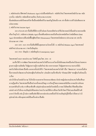 1. สมัยก่อนประวัติศาสตร์ (Perhistoric Ages) แบ่งเป็ นสมัยหิ นเก่า - สมัยหิ นใหม่ วิทยาศาสตร์สมัยโบราณ- สมัย
แรกเริ่ ม- สมัยกรี ก- สมัยอเล็กซานเดรี ย(..ถึงประมาณ ค.ศ.450)
ตั้งแต่สมัยบอรนซ์หรื อทองสาริ ด ซึ่ งเป็ นสมัยที่ชาติโบราณเจริ ญไปจนถึง ค.ศ. 476 ซึ่งจักรวรรดิโรมันเสี ยเอกราช
แก่อนารยชน
2. สมัยโบราณ (Ancient Ages)
          ค.ศ. 476-ค.ศ.1453 ซึ่ งเป็ นปี ที่จกวรรดิโรมันตะวันออกเสี ยอานาจให้แก่พวกเตอร์ กซึ่ งแผ่อานาจจากเอเซี ย
                                               ั
เข้ามาในยุโรป 3. สมัยกลาง (Middle Ages) ตั้งแต่ตนสมัยกลางจนถึงเกือบปลายสมัยเรี ยกว่าสมัยมืดมน (Dark
                                                          ้
Ages) ปลายสมัยกลางเป็ นสมัยฟื้ นฟูศิลปวิทยา (Renaissance) วิทยาศาสตร์สมัยกลาง (ประมาณ ค.ศ. 450 ถึง
ประมาณ ค.ศ. 1700)
          ค.ศ. 1453 - ค.ศ. 1918 ซึ่ งเป็ นปี ที่สิ้นสุ ดสงครามโลกครั้งที่ 1 4. สมัยใหม่ (Modern Ages) วิทยาศาสตร์
สมัยใหม่ (ประมาณ ค.ศ. 1700 ถึงปัจจุบน)       ั
          ค.ศ. 1918 - ปัจจุบน 5. สมัยปัจจุบน (Contemporary Ages)
                            ั                    ั

วิทยาศาสตร์ (อมรา ทองปาน และ วีรศักดิ์ อุดมโชค. 2541 : 4)
                ่
      จะเห็นได้วา การพัฒนาวิทยาศาสตร์และเทคโนโลยีในกระแสโลกนั้นมีลกษณะค่อยเป็ นค่อยไปและถ่ายเทจาก
                                                                           ั
ฐานความรู้ความคิดเดิม ไปสู่ ฐานความรู ้ความคิดใหม่ เช่น จากการเกษตร ไปสู่ อุตสาหกรรม จนกระทังถึง       ่
                                                    ่
เทคโนโลยีสารนิเทศ เป็ นต้น นอกจากนั้นนับได้วา "วิทยาศาสตร์และเทคโนโลยี" เป็ น "วัฒนธรรม" ระบบหนึ่งด้วย
ซึ่งการยอมรับวัฒนธรรมใหม่ของผูคนในสังคมใด ๆ ย่อมมีความเกี่ยวข้องกับ "ลักษณะนิสัย" ของผูคนในสังคมนั้น
                                     ้                                                               ้
ๆ ด้วย
อย่างไรก็ตามในสมัยโบราณ ไม่ใคร่ มีการแยกสาขาวิชาออกมาชัดเจน นักปราชญ์แต่ละคนมักจะสนใจที่จะศึกษา
ความรู้ทุกด้าน วิทยาศาสตร์ จึงเป็ นส่ วนหนึ่งของปรัชญา การเรี ยนรู้โดยการทดลองยังมีนอย อาจจะมีการสังเกต
                                                                                        ้
            ั
ธรรมชาติกนบ้าง เช่น การศึกษาท้องฟ้ า แต่อุปกรณ์และเทคนิคในสมัยนั้น อาจจะไม่ดีพอที่จะให้ผลที่ละเอียด
แม่นยา อย่างไรก็ตาม คนปั จจุบนก็ยงยกย่องว่าคนโบราณได้ทาการศึกษาวิชาชีววิทยาไว้อย่างละเอียดถี่ถวนดี
                                ั ั                                                                      ้
มากกว่าวิชาอื่น เช่น รู ้วาปลาวาฬเป็ นสัตว์ที่ต่างจากปลาประเภทอื่นทัวไป คนปั จจุบนรู ้ลึกซึ้ งกว่าก็เพราะว่า มี
                          ่                                          ่           ั
อุปกรณ์ เช่น กล้องจุลทรรศน์เป็ นเครื่ องช่วย เป็ นต้น




เรี ยบเรี ยงโดยชิตชัย โพธิ์ประภา                                                                           หน้า 15
 