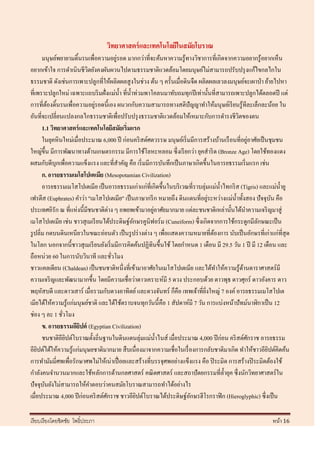 วิทยาศาสตร์ และเทคโนโลยีในสมัยโบราณ
                                       ่
       มนุษย์พยายามดิ้นรนเพื่อความอยูรอด มากกว่าที่จะค้นหาความรู ้ทางวิชาการที่เกิดจากความอยากรู ้อยากเห็น
อยากเข้าใจ การดาเนินชี วตยังคงผันผวนไปตามธรรมชาติแวดล้อมโดยมนุษย์ไม่สามารถปรับปรุ งแก้ไขกลไกใน
                           ิ
ธรรมชาติ ดังเช่นการเพาะปลูกที่ให้ผลิตผลสู งในช่วง ต้น ๆ ครั้นเมื่อดินจืด ผลิตผลเลวลงมนุษย์จะเผาป่ า ย้ายไปหา
ที่เพราะปลูกใหม่ เฉพาะแถบริ มฝั่งแม่น้ า ที่น้ าท่วมพาโคลนมาทับถมทุกปี เท่านั้นที่สามารถเพาะปลูกได้ตลอดปี แต่
                             ่
การที่ตองดิ้นรนเพื่อความอยูรอดนี้เอง ผนวกกับความสามารถทางสติปัญญาทาให้มนุ ษย์เรี ยนรู ้ทีละเล็กละน้อย ใน
          ้
อันที่จะเปลี่ยนแปลงกลไกธรรมชาติเพื่อปรับปรุ งธรรมชาติแวดล้อมให้เหมาะกับการดารงชีวตของตน     ิ
       1.1 วิทยาศาสตร์ และเทคโนโลยีสมัยเริ่มแรก
                                                                                                 ่
       ในยุคหิ นใหม่เมื่อประมาณ 6,000 ปี ก่อนคริ สต์ศตวรรษ มนุษย์เริ่ มมีการสร้างบ้านเรื อนที่อยูอาศัยเป็ นชุมชน
ใหญ่ข้ ึน มีการพัฒนาทางด้านเกษตรกรรม มีการใช้โลหะหลอม ซึ่ งเรี ยกว่า ยุคสาริ ด (Bronze Age) โดยใช้ทองแดง
ผสมกับดีบุกเพื่อความแข็งแรง และที่สาคัญ คือ เริ่ มมีการบันทึกเป็ นภาษาเกิดขึ้นในอารยธรรมเริ่ มแรก เช่น
       ก. อารยธรรมเมโสโปเตเมีย (Mesopotamian Civilization)
       อารยธรรมเมโสโปเตเมีย เป็ นอารยธรรมเก่าแก่ที่เกิดขึ้นในบริ เวณที่ราบลุ่มแม่น้ าไทกริ ส (Tigris) และแม่น้ ายู
                                                                                 ่
เฟรตีส (Euphrates) คาว่า "เมโสโปเตเมีย" เป็ นภาษากรี ก หมายถึง ดินแดนที่อยูระหว่างแม่น้ าทั้งสอง ปั จจุบน คือั
ประเทศอิรัก ณ ที่แห่งนี้มีชนชาติต่าง ๆ อพยพเข้ามาอยูอาศัยมากมาย แต่ละชนชาติเหล่านั้นได้นาความเจริ ญมาสู่
                                                       ่
เมโสโปเตเมีย เช่น ชาวสุ เมเรี ยนได้ประดิษฐ์อกษรคูนิฟอร์ ม (Cuneiform) ซึ่ งเกิดจากการใช้กระดูกมีลกษณะเป็ น
                                                ั                                                     ั
รู ปลิ่ม กดบนดินเหนียวในขณะอ่อนตัว เป็ นรู ปร่ างต่าง ๆ เพื่อแสดงความหมายที่ตองการ นับเป็ นอักษรที่เก่าแก่ที่สุด
                                                                                   ้
ในโลก นอกจากนี้ชาวสุ เมเรี ยนยังเริ่ มมีการคิดค้นปฏิทินขึ้นใช้ โดยกาหนด 1 เดือน มี 29.5 วัน 1 ปี มี 12 เดือน และ
ถือหน่วย 60 ในการนับวินาที และชัวโมง ่
ชาวแคลเดียน (Chaldean) เป็ นชนชาติหนึ่งที่เข้ามาอาศัยในเมโสโปเตเมีย และได้ทาให้ความรู้ดานดาราศาสตร์มี
                                                                                               ้
ความเจริ ญและพัฒนามากขึ้น โดยมีความเชื่ อว่าดาวเคราะห์มี 5 ดวง ประกอบด้วย ดาวพุธ ดาวศุกร์ ดาวอังคาร ดาว
พฤหัสบดี และดาวเสาร์ เมื่อรวมกับดวงอาทิตย์ และดวงจันทร์ ก็คือ เทพเจ้าที่ยงใหญ่ 7 องค์ อารยธรรมเมโสโปเต
                                                                              ิ่
เมียได้ให้ความรู ้แก่มนุษย์ชาติ และได้ใช้ตราบจนทุกวันนี้ คือ 1 สัปดาห์มี 7 วัน การแบ่งหน้าปั ทม์นาฬิกาเป็ น 12
ช่อง ๆ ละ 1 ชัวโมง
                ่
       ข. อารยธรรมอียปต์ (Egyptian Civilization)
                        ิ
       ชนชาติอียปต์โบราณตั้งถิ่นฐานในดินแดนลุ่มแม่น้ าไนส์ เมื่อประมาณ 4,000 ปี ก่อน คริ สต์ศกราช อารยธรรม
                  ิ                                                                                ั
อียปต์ได้ให้ความรู ้แก่มนุษยชาติมากมาย สื บเนื่องมาจากความเชื่อในเรื่ องการกลับชาติมาเกิด ทาให้ชาวอียปต์คิดค้น
    ิ                                                                                                      ิ
การทามัมมี่ศพเพื่อรักษาศพไม่ให้เน่าเปื่ อยและสร้างที่บรรจุศพอย่างแข็งแรง คือ ปิ ระมิด การสร้างปิ ระมิดต้องใช้
กาลังคนจานวนมากและใช้หลักการด้านกลศาสตร์ คณิ ตศาสตร์ และสถาปั ตยกรรมที่ล้ ายุค ซึ่งนักวิทยาศาสตร์ใน
ปั จจุบนยังไม่สามารถให้คาตอบว่าคนสมัยโบราณสามารถทาได้อย่างไร
        ั
เมื่อประมาณ 4,000 ปี ก่อนคริ สต์ศกราช ชาวอียปต์โบราณได้ประดิษฐ์อกษรฮีโรกราฟิ ก (Hieroglyphic) ซึ่งเป็ น
                                   ั              ิ                    ั

เรี ยบเรี ยงโดยชิตชัย โพธิ์ประภา                                                                          หน้า 16
 