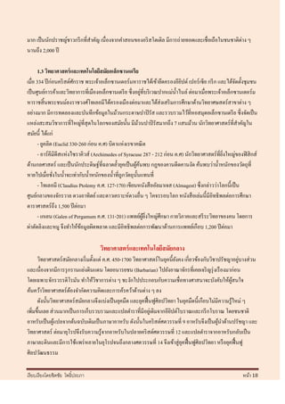 มาก เป็ นนักปราชญ์ชาวกรี กที่สาคัญ เนื่ องจากคาสอนของอริ สโตเติล มีการถ่ายทอดและเชื่อเถือในชนชาติต่าง ๆ
นานถึง 2,000 ปี

       1.3 วิทยาศาสตร์ และเทคโนโลยีสมัยอเล็กซานเดรีย
เมื่อ 334 ปี ก่อนคริ สต์ศกราช พระเจ้าอเล็กซานเดอร์ มหาราชได้เข้ายึดครองอียปต์ เปอร์ เซีย กรี ก และได้จดตั้งชุมชน
                          ั                                                    ิ                          ั
                                                             ่
เป็ นศูนย์การค้าและวิทยาการที่เมืองอเล็กซานเดรี ย ซึ่ งอยูที่บริ เวณปากแม่น้ าไนล์ ต่อมาเมื่อพระเจ้าอเล็กซานเดอร์ ม
หาราชสิ้ นพระชนม์ลงราชวงศ์โทเลอมีได้ครองเมืองต่อมาและได้ส่งเสริ มการศึกษาด้านวิทยาศษสตร์ สาขาต่าง ๆ
อย่างมาก มีการทดลองและบันทึกข้อมูลในม้วนกระดาษปาปิ รัส และรวบรวมไว้ที่หอสมุดอเล็กซานเดรี ย ซึ่งจัดเป็ น
แหล่งสะสมวิชาการที่ใหญ่ที่สุดในโลกของสมัยนั้น มีมวนปาปิ รัสมากถึง 7 แสนม้วน นักวิทยาศาสตร์ที่สาคัญใน
                                                           ้
สมัยนี้ ได้แก่
       - ยูคลิด (Euclid 330-260 ก่อน ค.ศ) บิดาแห่งเรขาคณิ ต
       - อาร์ คีมิดีสแห่งไซราคิวส์ (Archimedes of Syracuse 287 - 212 ก่อน ค.ศ) นักวิทยาศาสตร์ ที่ยงใหญ่ของฟิ สิ กส์
                                                                                                    ิ่
ด้านกลศาสตร์ และเป็ นนักประดิษฐ์ที่ฉลาดล้ ายุคเป็ นผูคนพบ กฏของคานดีดคานงัด ค้นพบว่าน้ าหนักของวัตถุที่
                                                        ้้
หายไปเมื่อชังในน้ าจะเท่ากับน้ าหนักของน้ าที่ถูกวัตถุน้ นแทนที่
                ่                                        ั
       - โทเลอมี (Claudius Ptolemy ค.ศ. 127-170) เขียนหนังสื ออัลมาเจส (Almagest) ซึ่ งกล่าวว่าโลกนี้เป็ น
ศูนย์กลางของจักรวาล ดวงอาทิตย์ และดาวเคราะห์ดวงอื่น ๆ โคจรรอบโลก หนังสื อเล่มนี้มีอิทธิ พลต่อการศึกษา
ดาราศาสตร์ถึง 1,500 ปี ต่อมา
       - เกเลน (Galen of Pergamum ค.ศ. 131-201) แพทย์ผยงใหญ่ศึกษา กายวิภาคและสรี ระวิทยาของคน โดยการ
                                                               ู ้ ิ่
ผ่าตัดลิงและหมู จึงทาให้ขอมูลผิดพลาด และมีอิทธิ พลต่อการพัฒนาด้านการแพทย์เกือบ 1,200 ปี ต่อมา
                             ้

                                    วิทยาศาสตร์ และเทคโนโลยีสมัยกลาง
      วิทยาศาสตร์สมัยกลางเริ่ มตั้งแต่ ค.ศ. 450-1700 วิทยาศาสตร์ ในยุคนี้ยงคง เกี่ยวข้องกับวิชาปรัชญาอยูบางส่ วน
                                                                          ั                                ่
และเนื่องจากมีการรุ กรานแย่งดินแดน โดยอนารยชน (Barbarian) ไปยังอาณาจักรที่เคยเจริ ญรุ่ งเรื องมาก่อน
โดยเฉพาะจักรวรรดิโรมัน ทาให้วชาการต่าง ๆ ชะงักไปประกอบกับความเชื่ อทางศาสนาจะบังคับให้ผสนใจ
                                   ิ                                                                    ู้
ค้นคว้าวิทยาศาสตร์ ตองจากัดความคิดและการค้รคว้าด้านต่าง ๆ ลง
                      ้
      ดังนั้นวิทยาศาสตร์ สมัยกลางจึงแบ่งเป็ นยุคมืด และยุคฟื้ นฟูศิลปวิทยา ในยุคมืดนี้เกือบไม่มีความรู ้ใหม่ ๆ
เพิ่มขึ้นเลย ส่ วนมากเป็ นการเก็บรวบรวมและแปลตาราที่มีอยูเ่ ดิมจากอียปต์โบราณและกรี กโบราณ โดยชนชาติ
                                                                        ิ
อาหรับเป็ นผูแปลจากต้นฉบับเดิมเป็ นภาษาอาหรับ ดังนั้นในคริ สต์ศตวรรษที่ 9 อาหรับจึงเป็ นผูนาด้านปรัชญา และ
                ้                                                                               ้
วิทยาศาสตร์ ต่อมายุโรปจึงรับความรู ้จากอาหรับในปลายคริ สต์ศตวรรษที่ 12 และแปลตาราจากอาหรับกลับเป็ น
ภาษาละตินและมีการใช้แพร่ หลายในยุโรปจนถึงกลางศตวรรษที่ 14 จึงเข้าสู่ ยคฟื้ นฟูศิลปวิทยา หรื อยุคฟื้ นฟู
                                                                             ุ
ศิลปวัฒนธรรม

เรี ยบเรี ยงโดยชิตชัย โพธิ์ประภา                                                                           หน้า 18
 