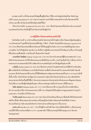 กลางศตวรรษที่ 14 เมื่อวิทยาศาสตร์ เข้าสู่ ยคฟื้ นฟูศิลปวิทยา ได้มีการประดิษฐ์แท่นพิมพ์โดย โยฮันน์ กูเต
                                                ุ
นเบิร์ก (Johann Gutenberg ค.ศ. 1397-1468) ชาวเยอรมัน และทาให้มีการเผยแพร่ วชาการด้านวิทยาศาสตร์ ได้
                                                                                  ิ
กว้างขวางมากขึ้น นักวิทยาศาสตร์ ที่สาคัญในสมัยนี้ได้แก่
     - ลีโอนาโด ดาวินซี ( Leonardo da Vinci ค.ศ. 1452 - 1519 ) เป็ นนักวิทยาศาสตร์ที่สนใจกายวิภาค กลศาสตร์
และจลศาสตร์ ของไหล นับเป็ นผูริเริ่ มนาวิทยาศาสตร์ เข้าสู่ ยคใหม่
                                ้                            ุ

                                   การปฏิวติทางวิทยาศาสตร์ และเทคโนโลยี
                                          ั
        ในคริ สต์ศตวรรษที่ 16-18 มีการเปลี่ยนแปลงด้านวิทยาศาสตร์ ครั้งใหญ่มีการค้นคว้าทดลองพิสูจน์ทฤษฎีต่าง
ๆ ทางวิทยาศาสตร์ ในยุคนี้มีนกวิทยาศาสตร์ ที่สาคัญ ๆ ได้แก่ - นิโคลัส โคเพอร์นิคส (Nicholaus Copernicus ค.ศ.
                                  ั                                                     ั
1473-1543) เป็ นนักวิทยาศาสตร์ เชื้ อสายโปแลนด์ ได้ให้ทฤษฎีเกี่ยวกับจักรวาลว่า ดวงอาทิตย์เป็ นศูนย์กลางของ
ระบบสุ ริยะ โลกไม่ใช่ศูนย์กลางของจักรวาล นับเป็ นการปฏิวติทางดาราศาสตร์ ครั้งสาคัญ เพราะเป็ นการอ้างทฤษฎี
                                                                     ั
ที่คานกับความเชื่อเดิมเมื่อ 1,500 ปี มาแล้ว ซึ่ งเสนอโดย โทเลอมี
    ้
        - แอนเดรียส วีเซเลียส (Andreas Vesalius ค.ศ. 1514-1563) นักกายวิภาคศาสตร์ผศึกษาจากศพคนจริ ง ๆ และ
                                                                                          ู้
คัดค้านคาสอนของเกเลน ทาให้คาสั่งสอนของเกเลนซึ่ งเชื่ อกันมานานถึง 1,500 ปี ถูกล้มล้างไป การศึกษากายวิภาค
ของคนจากร่ างกายของคนจึงทาให้การพัฒนาด้านการแพทย์เจริ ญก้าวหน้าเข้าสู่ ยคปั จจุบนมากขึ้น
                                                                                     ุ         ั
        - กาลิเลโอ (Galileo Galilei ค.ศ. 1564-1642) เป็ นนักดาราศาสตร์ นักคณิ ตศาสตร์ และนักฟิ สิ กส์ ชาวอิตาเลียน
ผูมีความคิดเห็นก้าวหน้าล้ ายุคมาก และไม่เห็นด้วยกับความเชื่อด้านวิทยาศาสตร์ โบราณของอริ สโตเติล โทเลอมี
  ้
และเกเลน ซึ่ งนักวิทยาศาสตร์ ท้ งสามท่านนี้ได้มีอิทธิ พลต่อการพัฒนาของวิทยาศาสตร์ ดานต่าง ๆ ยาวนานกว่าพันปี
                                    ั                                                        ้
ทั้งสิ้ น ดังนั้น กาลิเลโอจึงประสบปั ญหาในการเผยแพร่ ความรู ้ทางด้านวิทยาศาสตร์ อย่างมาก เพราะขัดแย้งกับคา
สอนทางศาสนาอีกด้วยเป็ นผูที่ได้ชื่อว่า บิดาแห่งการทดลองทางวิทยาศาสตร์ เขาค้นพบของแรงดึงดูดของวัตถุของ
                                ้
โลกในชั้นแรก และเป็ นผูปรพดิษฐ์กล้องดูดาว ที่สามารถส่ องดูการเคลื่อนไหวของดาวได้เป็ นคนแรก
                             ้
        - โยฮัน เคปเลอร์ (Johannes Kcpler ค.ศ. 11571-1630) เป็ นคนแรกที่วางรากฐานเกี่ยวกับการเคลื่อนที่ของ
จักรวาล และอธิ บายวิถีการโคจรของดาวเคราะห์ท้ ง 9 ดวง ปั จจุบนยังใช้กนอยูเ่ รี ยกว่ากฎของเคปเลอร์ เขาสรุ ปว่า
                                                      ั                 ั       ั
ดวงดาวต่าง ๆ โคจรเป็ นวงรี ไม่ใช่วงกลม
        - โรเบิร์ต บอยล์ (Robert Boyle ค.ศ. 1627-1692) บิดาแห่งวิชาเคมีและเป็ นคนแรกที่ผลักดันให้เกิดวิทยาศาสตร์
สมัยใหม่ ซึ่ งมีการศึกษาทดลองประกอบกับการตั้งทฤษฎีโดยโจมตีแนวคิดของอริ สโตเติลที่กล่าวว่าสสาร
ประกอบด้วยธาตุ 4 ชนิด แต่บอยล์กลับกล่าวว่าสสารประกอบด้วยธาตุมากกว่านั้นมากมาย
        - จอห์ น เรย์ (John Ray ค.ศ. 1627 - 1705) เป็ นผูเ้ ริ่ มงานด้านชีววิทยา จาแนกพืชพันธุ์ไม้ต่าง ๆ เป็ นหมวดหมู่
และตั้งชื่อไว้ดวย เขาจาแนกพืชต่าง ๆ กว่า 1,186,000 ชนิด ไว้เป็ นหมวดหมู่ จึงได้รับสมญานามว่า บิดาแห่ง
                  ้
วิชาพฤษศาสตร์

เรี ยบเรี ยงโดยชิตชัย โพธิ์ประภา                                                                              หน้า 19
 