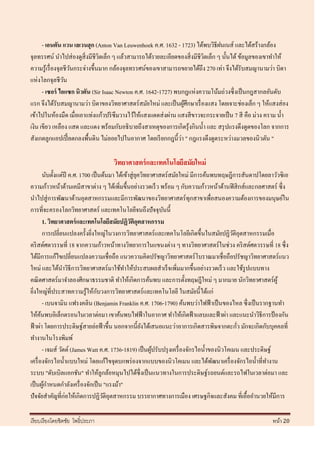 - เอนตัน แวน เลเวนฮุก (Anton Van Leuwenhoek ค.ศ. 1632 - 1723) ได้พบวิธีฝนเนส์ และได้สร้างกล้อง
จุลทรรศน์ นาไปส่ องดูสิ่งมีชีวตเล็ก ๆ แล้วสามารถได้รายละเอียดของสิ่ งมีชีวตเล็ก ๆ นั้นได้ ข้อมูลของเขาทาให้
                                 ิ                                        ิ
ความรู ้เรื่ องจุลชีวนกระจ่างขึ้นมาก กล้องจุลทรรศน์ของเขาสามารถขยายได้ถึง 270 เท่า จึงได้รับสมญานามว่า บิดา
                     ั
แห่งโลกจุลชีวน    ั
      - เซอร์ ไอแซก นิวตัน (Sir Isaac Newton ค.ศ. 1642-1727) พบกฎแห่งความโน้มถ่วงซึ่ งเป็ นกฎสากลอันดับ
แรก จึงได้รับสมญานามว่า บิดาของวิทยาศาสตร์ สมัยใหม่ และเป็ นผูศึกษาเรื่ องแสง โดยเจาะช่องเล็ก ๆ ให้แสงส่ อง
                                                                  ้
เข้าไปในห้องมืด เมื่อเอาแท่งแก้วปริ ซึมวางไว้ให้แสงแดดส่ งผ่าน แสงสี ขาวจะกระจายเป็ น 7 สี คือ ม่วง คราม น้ า
เงิน เขียว เหลือง แสด และแดง พร้อมกับอธิ บายถึงสาเหตุของการเกิดรุ ้งกินน้ า และ สรุ ปแรงดึงดูดของโลก จากการ
                                                                ่
สังเกตลูกแอปเปิ้ ลตกลงพื้นดิน ไม่ลอยไปในอากาศ โดยเรี ยกกฎนี้วา " กฎแรงดึงดูดระหว่างมวลของนิวตัน "

                                    วิทยาศาสตร์ และเทคโนโลยีสมัยใหม่
         นับตั้งแต่ปี ค.ศ. 1700 เป็ นต้นมา ได้เข้าสู่ ยควิทยาศาสตร์ สมัยใหม่ มีการค้นพบทฤษฎีการสันดาปโดยลาวัวซิเอ
                                                       ุ
ความก้าวหน้าด้านเคมีสาขาต่าง ๆ ได้เพิ่มขึ้นอย่างรวดเร็ ว พร้อม ๆ กับความก้าวหน้าด้านฟิ สิ กส์และกลศาสตร์ ซึ่ง
นาไปสู่ การพัฒนาด้านอุตสาหกรรมและมีการพัฒนาของวิทยาศาสตร์ทุกสาขาเพื่อสนองความต้องการของมนุษย์ใน
การที่จะครองโลกวิทยาศาสตร์ และเทคโนโลยีจนถึงปั จจุบนนี้         ั
         1. วิทยาศาสตร์ และเทคโนโลยีสมัยปฏิวติอตสาหกรรม
                                                  ั ุ
         การเปลี่ยนแปลงครั้งยิงใหญ่ในวงการวิทยาศาสตร์ และเทคโนโลยีเกิดขึ้นในสมัยปฏิวติอุตสาหกรรมเมื่อ
                                ่                                                             ั
คริ สต์ศตวรรษที่ 18 จากความก้าวหน้าทางวิทยาการในแขนงต่าง ๆ ทางวิทยาศาสตร์ ในช่วง คริ สต์ศตวรรษที่ 18 ซึ่ง
ได้มีการแก้ไขเปลี่ยนแปลงความเชื่อถือ แนวความคิดปรัชญาวิทยาศาสตร์ โบราณมาเชื่อถือปรัชญาวิทยาศาสตร์แนว
ใหม่ และได้นาวิธีการวิทยาศาสตร์มาใช้ทาให้ประสบผลสาเร็ จเพิ่มมากขึ้นอย่างรวดเร็ ว และใช้รูปแบบทาง
คณิ ตศาสตร์ มาจาลองศีกษาธรรมชาติ ทาให้เกิดการค้นพบ และการตั้งทฤษฎีใหม่ ๆ มากมาย นักวิทยาศาสตร์ผู้
                                    ั
ยิงใหญ่ที่ประสาทความรู ้ให้กบวงการวิทยาศาสตร์ และเทคโนโลยี ในสมัยนี้ได้แก่
  ่
         - เบนจามิน แฟรงคลิน (Benjamin Franklin ค.ศ. 1706-1790) ค้นพบว่าไฟฟ้ าเป็ นของไหล ซึ่ งเป็ นรากฐานทา
ให้คนพบอิเล็กตรอนในเวลาต่อมา เขาค้นพบไฟฟ้ าในอากาศ ทาให้เกิดฟ้ าแลบและฟ้ าผ่า และแนะนาวิธีการป้ องกัน
       ้
ฟ้ าผ่า โดยการประดิษฐ์สายล่อฟ้ าขึ้น นอกจากนี้ยงได้เสนอแนะว่าอาการเกิดสารพิษจากตะกัว มักจะเกิดกับบุคคลที่
                                                         ั                                      ่
ทางานในโรงพิมพ์
         - เจมส์ วัตต์ (James Watt ค.ศ. 1736-1819) เป็ นผูปรับปรุ งเครื่ องจักรไอน้ าของนิวโคเมน และประดิษฐ์
                                                             ้
เครื่ องจักรไอน้ าแบบใหม่ โดยแก้ไขจุดบกพร่ องจากแบบของนิวโคเมน และได้พฒนาเครื่ องจักรไอน้ าที่ทางาน
                                                                                      ั
ระบบ "ดับเบิลแอกชัน" ทาให้ลูกล้อหมุนไปได้ซ่ ึ งเป็ นแนวทางในการประดิษฐ์รถยนต์และรถไฟในเวลาต่อมา และ
เป็ นผูกาหนดกาลังเครื่ องจักเป็ น "แรงม้า"
          ้
ปั จจัยสาคัญที่ก่อให้เกิดการปฏิวติอุตสาหกรรม บรรยากาศทางการเมือง เศรษฐกิจและสังคม ที่เอื้ออานวยให้มีการ
                                      ั

เรี ยบเรี ยงโดยชิตชัย โพธิ์ประภา                                                                         หน้า 20
 