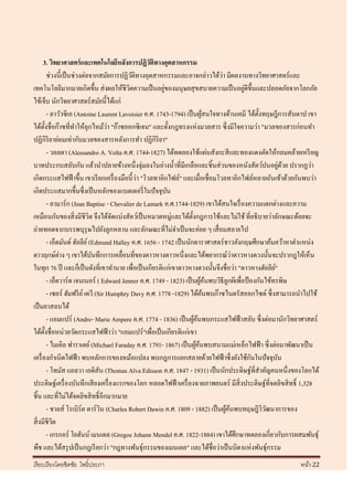 3. วิทยาศาสตร์ และเทคโนโลยีหลังการปฏิวติทางอุตสาหกรรม
                                                      ั
                                                                                  ่
           ช่วงนี้เป็ นช่วงต่อจากสมัยการปฏิวติทางอุตสาหกรรมและอาจกล่าวได้วา มีผลงานทางวิทยาศาสตร์และ
                                                 ั
                                                            ่                               ่
เทคโนโลยีมากมายเกิดขึ้น ส่ งผลให้ชีวตความเป็ นอยูของมนุษยสุ ขสบายความเป็ นอยูดีข้ ึนและปลอดภัยจากโลกภัย
                                               ิ
ไข้เจ็บ นักวิทยาศาสตร์ สมัยนี้ได้แก่
           - ลาวัวซิเอ (Antoine Laurent Lavoisier ค.ศ. 1743-1794) เป็ นผูสนใจทางด้านเคมี ได้ต้ งทฤษฎีการสันดาป เขา
                                                                              ้                   ั
                                        ่
ได้ต้ งชื่อก๊าซที่ทาให้ลุกไหม้วา "ก๊าซออกซิ เจน" และตั้งกฎทรงแห่งมวลสาร ซึ่ งมีใจความว่า "มวลของสารก่อนทา
       ั
ปฏิกิริยาย่อมเท่ากับมวลของสารหลังการทา ปฏิกิริยา"
           - วอลตา (Alessandro A. Volta ค.ศ. 1744-1827) ได้ทดลองใช้แผ่นสังกะสี และทองแดงตัดให้กลมคล้ายเหรี ยญ
บาทประกบสลับกัน แล้วนาปลายข้างหนึ่งจุ่มลงในอ่างน้ าที่มีเกลือและชิ้นส่ วนของหนังสัตว์ปนอยูดวย ปรากฏว่า      ่ ้
                                                   ่
เกิดกระแสไฟฟ้ าขึ้น เขาเรี ยกเครื่ องมือนี้ วา "โวลทาอิกไฟล์" และเมื่อเชื่อมโวลทาอิกไฟล์หลายอันเข้าด้วยกันพบว่า
เกิดประแสมากขึ้นซึ่ งเป็ นหลักของแบตเตอรี่ ในปั จจุบน         ั
           - ลามาร์ก (Jean Baptise - Chevalier de Lamark ค.ศ.1744-1829) เขาได้สนใจเรื่ องความแตกต่างและความ
เหมือนกันของสิ่ งมีชีวิต จึงได้จดแบ่งสัตว์เป็ นหมวดหมู่และได้ต้ งกฎการใช้และไม่ใช้ ที่อธิ บายว่าลักษณะด้อยจะ
                                          ั                             ั
ถ่ายทอดจากบรรพบุรุษไปยังลูกหลาน และลักษณะที่ไม่จาเป็ นจะค่อย ๆ เสื่ อมสลายไป
           - เอ็ดมันด์ ฮัลลีย ์ (Edmund Halley ค.ศ. 1656 - 1742 เป็ นนักดาราศาสตร์ ชาวอังกฤษศึกษาค้นคว้าหาตาแหน่ง
ดาวฤกษ์ต่าง ๆ เขาได้บนทึกการเคลื่อนที่ของดาวหางดาวหนึ่งและได้พยากรณ์วาดาวหางดวงนั้นจะปรากฎให้เห็น
                                 ั                                                     ่
ในทุก 76 ปี และก็เป็ นดังที่เขาทานาย เพื่อเป็ นเกียรติแก่เขาดาวหางดวงนั้นจึงชื่ อว่า "ดาวหางฮัลลีย"     ์
           - เอ็ดวาร์ ด เจนเนอร์ ( Edward Jenner ค.ศ. 1749 - 1823) เป็ นผูคนพบวิธีลูกผีเพื่อป้ องกันไข้ทรพิษ
                                                                              ้้
           - เซอร์ ฮัมฟรี ย ์ เดวี (Sir Humphry Davy ค.ศ. 1778 -1829) ได้คนพบก๊าซไนตรัสออกไซด์ ซึ่งสามารถนาไปใช้
                                                                                ้
เป็ นยาสลบได้
           - แอมแปร์ (Andre- Marie Ampere ค.ศ. 1774 - 1836) เป็ นผูคนพบกระแสไฟฟ้ าสลับ ซึ่ งต่อมานักวิทยาศาสตร์
                                                                          ้้
ได้ต้ งชื่อหน่วยวัดกระแสไฟฟ้ าว่า "แอมแปร์ "เพื่อเป็ นเกียรติแก่เขา
         ั
           - ไมเคิล ฟาราเดย์ (Michael Faraday ค.ศ. 1791- 1867) เป็ นผูคนพบสนามแม่เหล็กไฟฟ้ า ซึ่ งต่อมาพัฒนาเป็ น
                                                                           ้้
เครื่ องกาเนิดไฟฟ้ า พบหลักการของหม้อแปลง พบกฎการแยกสลายด้วยไฟฟ้ าซึ่ งยังใช้กนในปั จจุบน      ั          ั
           - โทมัส แอลวา เอดิสัน (Thomas Alva Edisson ค.ศ. 1847 - 1931) เป็ นนักประดิษฐ์ที่สาคัญคนหนึ่งของโลกได้
ประดิษฐ์เครื่ องบันทึกเสี ยงเครื่ องแรกของโลก หลอดไฟฟ้ าเครื่ องฉายภาพยนตร์ มีสิ่งประดิษฐ์ที่จดลิขสิ ทธิ์ 1,328
ชิ้น และที่ไม่ได้จดลิขสิ ทธิ์ อีกมากมาย
           - ชาลส์ โรเบิร์ต ดาร์ วน (Charles Robert Dawin ค.ศ. 1809 - 1882) เป็ นผูคนพบทฤษฎีววฒนาการของ
                                     ิ                                              ้้              ิั
สิ่ งมีชีวต   ิ
           - เกรกอร์ โยฮันน์ เมนเดล (Gregoe Johann Mendel ค.ศ. 1822-1884) เขาได้ศึกษาทดลองเกี่ยวกับการผสมพันธุ์
พืช และได้สรุ ปเป็ นกฎเรี ยกว่า "กฎทางพันธุ์กรรมของเมนเดล" และได้ชื่อว่าเป็ นบิดาแห่งพันธุ์กรรม
เรี ยบเรี ยงโดยชิตชัย โพธิ์ประภา                                                                          หน้า 22
 