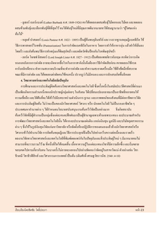 - ลูเธอร์ เบอร์แบงค์ (Luther Burbank ค.ศ. 1849-1926) เขาได้ทดลองผสมพันธุ์ไม้ดอกและไม้ผล และทดลอง
ผสมข้ามพันธุ์และเลือกพันธุ์ที่ดีที่สุดไว้ จนได้พนธุ์ใหม่ที่มีคุณภาพดีมากมายเขาได้สมญานามว่า "ผูวเิ ศษแห่ง
                                                 ั                                              ้
ต้นไม้"
      - หลุยส์ ปาสเตอร์ (Louis Pasteur ค.ศ. 1822 - 1895) เป็ นผูคนพบจุลินทรี ย ์ และวางรากฐานทฤษฎีแบคทีเรี ย ใช้
                                                                  ้้
วิธีการพาสเจอร์ ไรเซชัน (Pasteurization) ในการกาจัดแบคทีเรี ยในอาหาร โดยการทาให้อาหารอุ่น แล้วทาให้เย็นลง
                          ่
โดยเร็ ว และยังค้นพบวิธีการทาเซรุ่ มแก้พิษสุ นขบ้า และผลิตวัคซี นป้ องกันโรคพิษสุ นขบ้า
                                               ั                                     ั
      - ลอร์ ด โจเซฟ ลิสเตอร์ (Lord Joseph Lister ค.ศ. 1827 - 1912) เป็ นศัลยแพทย์ชาวอังกฤษ เขาคิดว่าการเกิด
หนองหลังจากการผ่าตัด อาจจะเกิดจากเชื้ อโรคในอากาศ ดังนั้นจึงต้องหาวิธีกาจัดเสี ยก่อน เขาทดลองใช้กรด
คาร์บอลิกเจือจาง ทาความสะอาดบริ เวณที่จะทาการผ่าตัด และทาความสะอาดเครื่ องมือ ใช้ผาเช็ดมือที่สะอาด
                                                                                           ้
ขณะที่มีการผ่าตัด และได้ทดลองผ่าตัดคนไข้คนหนึ่ง ปรากฏว่าไม่มีหนอง และการอักเสบเกิดขึ้นอีกเลย
      4. วิทยาศาสตร์ และเทคโนโลยีสมัยปัจจุบัน
      การศึกษาและการประดิษฐ์คิดค้นทางวิทยาศาสตร์และเทคโนโลยี ซึ่ งครั้งหนึ่งในสมัยประวัติศาสตร์ ที่ผานมา  ่
เป็ นเพียงกิจกรรมส่ วนหนึ่งของนักปราชญ์กลุ่มย่อยๆ ในสังคม ได้เปลี่ยนแปลงกลายมาเป็ นอาชีพที่หลายคนให้
ความเชื่อถือ และใฝ่ ฝันที่จะได้เข้าไปมีบทบาทร่ วมดาเนิ นการ ฐานะ และภาพพจน์ของสังคมที่มีต่ออาชีพการวิจย      ั
                                 ่
และการประดิษฐ์คิดค้น ไม่วาจะเป็ นของนักวิทยาศาสตร์ วิศวกร หรื อ นักเทคโนโลยี ไม่เป็ นรองอาชีพใด ๆ
ประเทศมหาอานาจต่าง ๆ ได้กาหนดนโยบายสนับสนุนงานค้นคว้าวิจยเป็ นอย่างมาก จึงเกิดสถาบัน
                                                                       ั
ค้นคว้าวิจยที่มีผทางานเป็ นกลุ่มซึ่ งแต่ละคนจะฝึ กฝนมาเป็ นผูชานาญเฉพาะด้านเฉพาะแขนง งบประมาณสาหรับ
              ั   ู้                                            ้
การพัฒนาวิทยาศาสตร์ และเทคโนโลยีน้ น ได้จากงบประมาณแผ่นดิน แหล่งเงินทุน มูลนิธิ และบริ ษทอุตสาหกรรม
                                          ั                                                       ั
ต่าง ๆ ซึ่ งให้ในรู ปเงินทุนวิจยแก่มหาวิทยาลัย หรื อจัดตั้งห้องปฏิบติการของตนเองแล้วจ้างนักวิทยาศาสตร์ หรื อ
                               ั                                     ั
วิศวกรเข้าไปทางานวิจย การคิดค้นทฤษฎีและวิธีการประยุกต์จึงเป็ นไปอย่างกว้างขวางต่อเนื่องและรวดเร็ ว
                            ั
            ั                                                 ั
ผลงานวิจยทางวิทยาศาสตร์ และเทคโนโลยีที่พิมพ์เผยแพร่ กนในปั จจุบนและสิ่ งประดิษฐ์ใหม่ ๆ มีมากมายจนไม่
                                                                         ั
สามารถที่จะรวบรวมไว้ ณ ที่หนึ่งที่ใดได้หมดสิ้ น เนื้อหาความรู ้ในแต่ละแขนงวิชาก็มีความลึกซึ้ ง และเริ่ มขยาย
ขอบเขตไปคาบเกี่ยวกับคน ในบางครั้งไม่อาจจะแยกลงไปอย่างชัดเจนว่าจัดอยูในสาขาใดแน่ ตัวอย่างเช่น วิชา
                                                                              ่
ชีวเคมี วิชาชีวฟิ สิ กส์ และวิศวกรรมการแพทย์ เป็ นต้น (เติมศักดิ์ เศรษฐวัชราวนิช. 2540 :4-10)




เรี ยบเรี ยงโดยชิตชัย โพธิ์ประภา                                                                        หน้า 23
 