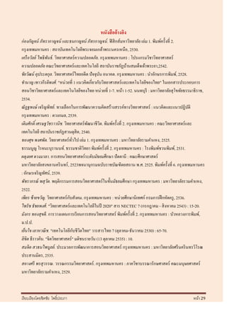 หนังสื ออ้างอิง
ก่ องกัญจน์ ภัทรากาญจน์ และธนกาญจน์ ภัทรกาญจน์ . ฟิ สิ กส์มหาวิทยาลัย เล่ม 1. พิมพ์ครั้งที่ 2.
กรุ งเทพมหานคร : สถาบันเทคโนโลยีพระจอมเกล้าพระนครเหนือ, 2530.
เครื อวัลย์ ไพธิ พันธ์ . วิทยาศาสตร์ความปลอดภัย. กรุ งเทพมหานคร : โปรแกรมวิชาวิทยาศาสตร์
ความปลอดภัย คณะวิทยาศาสตร์และเทคโนโลยี สถาบันราชภัฏบ้านสมเด็จเจ้าพระยา,2542.
ชัยวัฒน์ คุประตกุล. วิทยาศาสตร์ไทยอดีต ปัจจุบน อนาคต. กรุ งเทพมหานคร : นาอักษรการพิมพ์, 2528.
                                                 ั
ชานาญ เชาวกีรติพงศ์ . "หน่วยที่ 1 แนวคิดเกี่ยวกับวิทยาศาสตร์ และเทคโนโลยีของไทย" ในเอกสารประกอบการ
สอนวิชาวิทยาศาสตร์ และเทคโนโลยีของไทย หน่วยที่ 1-7. หน้า 1-52. นนทบุรี : มหาวิทยาลัยสุ โขทัยธรรมาธิราช,
2534.
ณั ฏฐพงษ์ เจริ ญพิทย์ . ทางเลือกในการพัฒนาความคิดสร้างสรรค์ทางวิทยาศาสตร์ : แนวคิดและแนวปฏิบติ    ั
กรุ งเทพมหานคร : ดวงกมล, 2539.
เติมศักดิ์ เศรษฐวัชราวนิช. วิทยาศาสตร์พฒนาชีวิต. พิมพ์ครั้งที่ 2. กรุ งเทพมหานคร : คณะวิทยาศาสตร์และ
                                            ั
เทคโนโลยี สถาบันราชภัฏสวนดุสิต, 2540.
ทองศุข พงศพัต. วิทยาศาสตร์ ทวไป เล่ม 1. กรุ งเทพมหานคร : มหาวิทยาลัยรามคาแหง, 2525.
                                   ั่
ธรรมนูญ โรจนะบุรานนท์. ธรรมชาติวทยา พิมพ์ครั้งที่ 2. กรุ งเทพมหานคร : โรงพิมพ์ชวนพิมพ์, 2531.
                                          ิ
ผดุงยศ ดวงมาลา. การสอนวิทยาศาสตร์ระดับมัธยมศึกษา ปัตตานี : คณะศึกษาศาสตร์
มหาวิทยาลัยสงขลานคริ นทร์ , 2523พจนานุกรมฉบับราชบัณฑิตยสถาน พ.ศ. 2525. พิมพ์ครั้งที่ 6. กรุ งเทพมหานคร
: อักษรเจริ ญทัศน์, 2539.
พัชราภรณ์ พสุวต. พฤติกรรมการสอนวิทยาศาสตร์ ในขั้นมัธยมศึกษา กรุ งเทพมหานคร : มหาวิทยาลัยรวมคาแหง,
                   ั
2522.
                                 ั
เพียร ซ้ ายขวัญ. วิทยาศาสตร์ กบสังคม. กรุ งเทพมหานคร : หน่วยศึกษานิเทศก์ กรมการฝึ กหัดครู , 2536.
ไพรั ช ธัชยพงศ์ . "วิทยาศาสตร์และเทคโนโลยีในปี 2020" สาร NECTEC 7 (กรกฎาคม - สิ งหาคม 2543) : 15-20.
มังกร ทองสุขดี. การวางแผนการเรี ยนการสอนวิทยาศาสตร์ พิมพ์ครั้งที่ 2. กรุ งเทพมหานคร : บัวหลวงการพิมพ์,
ม.ป.ป.
                                      ั ิ
เย็นใจ เลาหวณิ ช. "เทคโนโลยีกบชีวตไทย" วารสารไทย 7 (ตุลาคม-ธันวาคม 2530) : 65-70.
ลิขิต ธี ราวคิน. "จิตวิทยาศาสตร์ " มติชนรายวัน (13 ตุลาคม 2535) : 10.
สมจิต สวธนไพบูลย์ . ประมวลการพัฒนาการสอนวิทยาศาสตร์ กรุ งเทพมหานคร : มหาวิทยาลัยศรี นคริ นทรวิโรฒ
ประสานมิตร, 2535.
สอางศรี พรสุวรรณ. วรรณกรรมวิทยาศาสตร์ . กรุ งเทพมหานคร : ภาควิชาบรรณารักษศาสตร์ คณะมนุษยศาสตร์
มหาวิทยาลัยรามคาแหง, 2529.



เรี ยบเรี ยงโดยชิตชัย โพธิ์ประภา                                                                หน้า 29
 