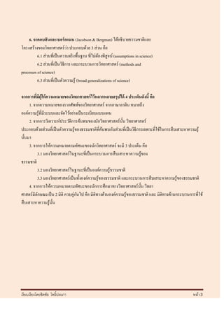 6. จาคอบสั นและเบอร์ กแมน (Jacobson & Bergman) ได้อธิบายธรรมชาติและ
                                ่
โครงสร้างของวิทยาศาสตร์ วา ประกอบด้วย 3 ส่ วน คือ
          6.1 ส่ วนที่เป็ นความจริ งพื้นฐาน ที่ไม่ตองพิสูจน์ (assumptions in science)
                                                    ้
          6.2 ส่ วนที่เป็ นวิธีการ และกระบวนการวิทยาศาสตร์ (methods and
processes of science)
          6.3 ส่ วนที่เป็ นตัวความรู ้ (broad generalizations of science)

จากการทีมีผ้ ูให้ ความหมายของวิทยาศาสตร์ ไว้ หลากหลายสรุ ปได้ 4 ประเด็นดังนี้ คือ
           ่
      1. จากความหมายของรากศัพท์ของวิทยาศาสตร์ จากภาษาลาติน หมายถึง
องค์ความรู ้ที่มีระบบและจัดไว้อย่างเป็ นระเบียบแบบแผน
      2. จากการวิเคราะห์ประวัติการค้นพบของนักวิทยาศาสตร์ น้ น วิทยาศาสตร์
                                                                  ั
ประกอบด้วยส่ วนที่เป็ นตัวความรู ้ของธรรมชาติที่คนพบกับส่ วนที่เป็ นวิธีการเฉพาะที่ใช้ในการสื บเสาะหาความรู ้
                                                      ้
นั้นมา
      3. จากการให้ความหมายตามทัศนะของนักวิทยาศาสตร์ จะมี 3 ประเด็น คือ
             3.1 มองวิทยาศาสตร์ในฐานะที่เป็ นกระบวนการสื บเสาะหาความรู้ของ
ธรรมชาติ
             3.2 มองวิทยาศาสตร์ในฐานะที่เป็ นองค์ความรู้ธรรมชาติ
             3.3 มองวิทยาศาสตร์ เป็ นทั้งองค์ความรู ้ของธรรมชาติ และกระบวนการสื บเสาะหาความรู้ของธรรมชาติ
      4. จากการให้ความหมายตามทัศนะของนักการศึกษาทางวิทยาศาสตร์ น้ น วิทยา ั
ศาสตร์มีลกษณะเป็ น 2 มิติ ควบคู่กนไป คือ มิติทางด้านองค์ความรู้ของธรรมชาติ และ มิติทางด้านกระบวนการที่ใช้
             ั                       ั
สื บเสาะหาความรู ้น้ นั




เรี ยบเรี ยงโดยชิตชัย โพธิ์ประภา                                                                       หน้า 3
 