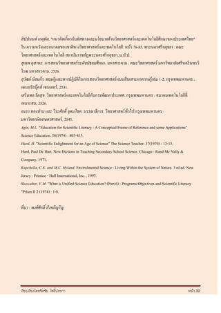 สิ ปปนนท์ เกตุทัต. "แนวคิดเกี่ยวกับทิศทางและนโยบายด้านวิทยาศาสตร์และเทคโนโลยีศึกษาของประเทศไทย"
ใน ความหวังและอนาคตของชาติทางวิทยาศาสตร์และเทคโนโลยี. หน้า 78-85. พระนครศรี อยุธยา : คณะ
วิทยาศาสตร์และเทคโนโลยี สถาบันราชภัฏพระนครศรี อยุธยา, ม.ป.ป.
สุเทพ อุสาหะ. การสอนวิทยาศาสตร์ระดับมัธยมศึกษา. มหาสารคาม : คณะวิทยาศาสตร์ มหาวิทยาลัยศรี นคริ นทรวิ
โรฒ มหาสารคาม, 2526.
สุวฒก์ นิยมค้ า. ทฤษฎีและทางปฏิบติในการสอนวิทยาศาสตร์ แบบสื บเสาะหาความรู ้เล่ม 1-2. กรุ งเทพมหานคร :
    ั                                 ั
เจเนอรัลบุคส์ เซนเตอร์ , 2531.
            ๊
                                                 ั
เสริ มพล รั ตสุข. วิทยาศาสตร์ และเทคโนโลยีกบการพัฒนาประเทศ. กรุ งเทพมหานคร : สมาคมเทคโนโลยีที่
เหมาะสม, 2526.
อมรา ทองปาน และ วีระศักดิ์ อุดมโชค, บรรณาธิ การ. วิทยาศาสตร์ ทวไป กรุ งเทพมหานคร :
                                                                  ั่
มหาวิทยาลัยเกษตรศาสตร์ , 2541.
Agin, M.L. "Education for Scientific Literacy : A Conceptual Frame of Reference and some Applications"
Science Education. 58(1974) : 403-415.
Hurd, H. "Scientific Enlightment for an Age of Science" The Science Teacher. 37(1970) : 13-15.
Hurd, Paul De Hart. New Dictions in Teaching Secondary School Science. Chicago : Rand Mc Nally &
Company, 1971.
Kupchella, C.E. and M.C. Hyland. Envirolmental Science : Living Within the System of Nature. 3 rd ed. New
Jersey : Printice - Hall International, Inc. , 1993.
Showalter, V.M. "What is Unified Science Education? (Part 6) : Programs Objectives and Scientific Literacy
"Prism II 2 (1974) : 1-8.

ที่มา : พงศ์ ศักดิ์ สั งขภิญโญ




เรี ยบเรี ยงโดยชิตชัย โพธิ์ประภา                                                                   หน้า 30
 