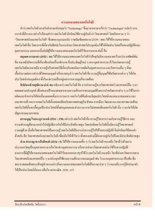 ความหมายของเทคโนโลยี
      คาว่า เทคโนโลยี ตรงกับคาภาษาอังกฤษว่า "Technology" ซึ่ งมาจากภาษากรี กว่า "Technologia" แปลว่า การ
กระทาที่มีระบบ อย่างไรก็ตามคาว่า เทคโนโลยี มักนิยมใช้ควบคู่กบคาว่า วิทยาศาสตร์ โดยเรี ยกรวม ๆ ว่า
                                                                     ั
"วิทยาศาสตร์และเทคโนโลยี" ซึ่งพจนานุกรมฉบับ ราชบัณฑิตยสถาน (2539 : 406) ได้ให้ความหมายของ
เทคโนโลยี คือ วิทยาการที่เกี่ยวกับศิลปะในการนาเอาวิทยาศาสตร์ ประยุกต์มาใช้ให้เกิดประโยชน์ในทางปฏิบติและ  ั
อุตสาหกรรม นอกจากนั้นยังมีผให้ความหมายของเทคโนโลยีไว้หลากหลาย ดังนี้ คือ
                                ู้
                                                                       ่
      ผดุงยศ ดวงมาลา (2523 : 16) ได้ให้ความหมายของเทคโนโลยีวาปั จจุบนมีความหมายกว้างกว่ารากศัพท์เดิม
                                                                                ั
คือ หมายถึงกิจกรรมที่เกี่ยวข้องกับเครื่ องจักรกล สิ่ งประดิษฐ์ใหม่ ๆ ทาง อุตสาหกรรม ถ้าในแง่ของความรู ้
เทคโนโลยีจะหมายถึง ความรู ้หรื อศาสตร์ ที่เกี่ยวกับเทคนิ คการผลิตในอุตสาหกรรม และกิจกรรมอื่น ๆ ที่จะ
เอื้ออานวยต่อการดารงชีวตของมนุษย์ หรื ออาจสรุ ปว่า เทคโนโลยี คือ ความรู ้ที่มนุษย์ใช้ทรัพยากรต่าง ๆ ให้เกิด
                          ิ
                                              ่
ประโยชน์แก่มนุษย์เอง ทั้งในแง่ความเป็ นอยูและการควบคุมสิ่ งแวดล้อม
      สิ ปปนนท์ เกตุทต (ม.ป.ป. 81) อธิ บายว่า เทคโนโลยี คือ การนาความรู ้ทางวิทยาศาสตร์ และศาสตร์ อื่น ๆ มา
                      ั
ผสมผสานประยุกต์ เพื่อสนองเป้ าหมายเฉพาะตามความต้องการของมนุษย์ดวยการนาทรัพยากรต่าง ๆ มาใช้ในการ
                                                                              ้
ผลิตและจาหน่ายให้ต่อเนื่ องตลอดทั้งกระบวนการ เทคโนโลยีจึงมักจะมีคุณประโยชน์และเหมาะสมเฉพาะเวลา
และสถานที่ และหากเทคโนโลยีน้ นสอดคล้องกับสภาพเศรษฐกิจ สังคม การเมือง วัฒนธรรม และสภาพแวดล้อม
                                     ั
เทคโนโลยีน้ นจะเกื้อกูลเป็ นประโยชน์ท้ งต่อบุคคลและส่ วนรวม หากไม่สอดคล้องเทคโนโลยี นั้น ๆ จะก่อให้เกิด
                 ั                       ั
ปัญหาตามมามหาศาล
      ธรรมนูญ โรจนะบุรานนท์ (2531 : 170) กล่าวว่า เทคโนโลยี คือ ความรู ้วชาการรวมกับความรู ้วธีการ และ
                                                                                  ิ               ิ
ความชานาญที่สามารถนาไปปฏิบติภารกิจให้มีประสิ ทธิ ภาพสู ง โดยปกติเทคโนโลยีน้ นมีความรู ้วทยาศาสตร์
                                   ั                                                ั         ิ
         ่ ้
รวมอยูดวย นั้นคือวิทยาศาสตร์ เป็ นความรู้ เทคโนโลยีเป็ นการนาความรู้ไปใช้ในทางปฏิบติ จึงมักนิยมใช้สองคา
                                                                                        ั
ด้วยกัน คือ วิทยาศาสตร์ และเทคโนโลยี เพื่อเน้นให้เข้าใจว่า ทั้งสองอย่างนี้ตองควบคู่กนไปจึงจะมีประสิ ทธิ ภาพสู ง
                                                                            ้         ั
                                                                                                ่
      ส่ วน ชานาญ เชาวกีรติพงศ์ (2534 : 5) ได้ให้ความหมายสั้น ๆ ว่า เทคโนโลยี หมายถึง วิชาที่วาด้วยการ
ประกอบวัตถุเป็ นอุตสาหกรรม หรื อวิชาช่างอุตสาหกรรม หรื อการนาเอาวิทยาศาสตร์ มาใช้ในทางปฏิบติ        ั
                                                                   ่
จากการที่มีผให้ความหมายของเทคโนโลยีไว้หลากหลาย สรุ ปได้วา เทคโนโลยี หมายถึง วิชาที่นาเอาวิทยาการทาง
              ู้
วิทยาศาสตร์และศาสตร์ อื่น ๆ มาประยุกต์ใช้ตามความต้องการของมนุษย์ เช่น โรงงานอุตสาหกรรม เป็ นต้น ซึ่ง
                            ่ ั
พระบาทสมเด็จพระเจ้าอยูหวทรงกล่าวถึงความหมายของเทคโนโลยีเป็ นภาษาง่าย ๆ ว่า หมายถึง การรู้จกนามาทา     ั
ให้เป็ นประโยชน์นนเอง (เย็นใจ เลาหวณิ ช. 2530 : 67)
                   ั่




เรี ยบเรี ยงโดยชิตชัย โพธิ์ประภา                                                                         หน้า 4
 