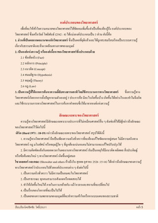 องค์ ประกอบของวิทยาศาสตร์
       เพื่อที่จะให้เข้าใจความหมายของวิทยาศาสตร์ ได้ชดเจนเพิมขึ้นจาเป็ นที่จะต้องรู ้ถึง องค์ประกอบของ
                                                        ั       ่
วิทยาศาสตร์ ซึ่งเครื อวัลย์ โพธิพนธ์ (2542 : 4) ได้แบ่งองค์ประกอบเป็ น 3 ส่ วน ดังนี้คือ
                                    ั
1. ส่ วนทีเ่ ป็ นผลจากผลงานของนักวิทยาศาสตร์ ซึ่งเป็ นผลที่ยติแล้วและได้ถูกสะสมเรี ยบเรี ยงเป็ นระบบความรู้
                                                              ุ
เกี่ยวกับธรรมชาติและสิ่ งแวดล้อมทางภาพของมนุษย์
2. เป็ นองค์ แห่ งความรู้ หรือองค์ เนือหาของวิทยาศาสตร์ ซึ่งประกอบด้ วย
                                      ้
       2.1 ข้อเท็จจริ ง (Fact)
       2.2 หลักการ (Principle)
       2.3 แนวคิด (Concept)
       2.4 สมมติฐาน (Hypothesis)
       2.5 ทฤษฎี (Theory)
       2.6 กฎ (Law)
3. เป็ นความรู้ ทได้ จากการค้ นหาความลีลบทางธรรมชาติ โดยใช้ กระบวนการทางวิทยาศาสตร์
                  ี่                      ้ั                                                      ซึ่งความรู้ทาง
วิทยาศาสตร์ เกิดจากการตั้งปั ญหาถามตัวเองอยู่ 3 ประการคือ มีอะไรเกิดขึ้นบ้าง เกิดขึ้นได้อย่างไรและทาไมจึงเกิด
และใช้กระบวนการทางวิทยาศาสตร์ ในการค้นหาคาตอบซึ่ งได้มาจากองค์แห่งความรู ้

                                       ลักษณะเฉพาะของวิทยาศาสตร์
       ความรู ้ทางวิทยาศาสตร์ มีลกษณะเฉพาะบางประการที่ไม่เหมือนศาสตร์ อื่น ๆ ดังเช่นที่ได้มีผกล่าวถึงลักษณะ
                                   ั                                                             ู้
ของวิทยาศาสตร์ ไว้ต่อไปนี้
 เฮิร์ด (Hurd 1971 : 18-19) กล่าวถึงลักษณะเฉพาะของวิทยาศาสตร์ สรุ ปได้ดงนี้   ั
       1. ความรู ้ทางวิทยาศาสตร์ ถือเป็ นเพียงความจริ งชัวคราวที่จะต้องแก้ไขขัดเกลาอยูเ่ สมอ ไม่มีความจริ งทาง
                                                          ่
วิทยาศาสตร์ กฎ มโนทัศน์ หรื อทฤษฎีใด ๆ ที่ถูกต้องแน่นอนจนไม่สามารถจะแก้ไขปรับปรุ งได้
       2. มีความคิดขัดแย้งกันตลอดเวลาในผลงานทางวิทยาศาสตร์ อันเป็ นเหตุให้มีแนวคิด ผลิตผล สิ่ งประดิษฐ์
หรื อข้อค้นพบใหม่ ๆ ทางวิทยาศาสตร์ เกิดขึ้นอยูเ่ สมอ
โซวอลเตอร์ และคณะ (Showalter and others อ้างถึงใน สุ เทพ อุสาหะ 2526 :15-16) ได้กล่าวถึงลักษณะของความรู้
                       ่
ทางวิทยาศาสตร์ วาประกอบไปด้วยองค์ประกอบต่าง ๆ ดังต่อไปนี้
       1. เป็ นความจริ งชัวคราว ไม่มีความเป็ นอมตะในวิทยาศาสตร์
                           ่
       2. เป็ นสาธารณะ ทุกคนสามารถสังเกตหรื อทดสอบได้
                                                        ่
       3. ทาให้เกิดขึ้นใหม่ได้ ภายในภาวะคล้ายกัน แม้วาเวลาและสถานที่จะเปลี่ยนไป
       4. เป็ นเรื่ องของโอกาสที่จะเป็ นไปได้
       5. เป็ นผลของความพยายามของมนุษย์ที่จะทาความเข้าใจหรื อหาแบบแผนของธรรมชาติ

เรี ยบเรี ยงโดยชิตชัย โพธิ์ประภา                                                                           หน้า 5
 
