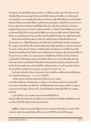 วิทยาศาสตร์ บางอย่างเป็ นไปเพื่อความรู ้ความสนใจจริ ง ๆ ไม่ได้เกิดมาจากปั ญหาเฉพาะหน้า หรื อสถานการณ์
บังคับเพื่อแก้ปัญหาสังคมและเศรษฐกิจ ไม่มีแรงผลักดันให้มีการพัฒนาเทคโนโลยีข้ ึนมา ความรู้วทยาศาสตร์ิ
บางอย่างเกิดขึ้นมานานกว่าจะถูกพัฒนาขึ้นมาเป็ นเทคโนโลยี เช่น ความรู ้ทางฟิ สิ กส์สุริยะมีมานานก่อนที่จะพัฒนา
                                                                                            ่
เป็ นเทคโนโลยีพลังงานแสงอาทิตย์ ทั้งนี้เพราะแต่เดิมโลกไม่ขาดแคลนพลังงาน จึงเห็นได้วา ช่วงเวลาระหว่างการ
                                  ั
ค้นพบความรู ้ทางวิทยาศาสตร์ กบเทคโนโลยีที่ได้พฒนาขึ้นมานั้น อาจสั้นหรื อยาว ก็แล้วแต่ความเร่ งด่วนทาง
                                                        ั
เศรษฐกิจและสังคมและความยากง่ายของความรู ้วทยาศาสตร์ น้ น ๆ บางครั้งเทคโนโลยีใหม่ก็พฒนามาจากความรู ้
                                                    ิ             ั                           ั
ทางวิทยาศาสตร์ ด้ งเดิมได้ เช่น พวกอุปกรณ์เครื่ องไฟฟ้ าบางอย่าง เช่นกระทะไฟฟ้ า หม้อหุงข้าวไฟฟ้ าอัตโนมัติ
                       ั
เป็ นต้น และความรู ้วทยาศาสตร์ จะไม่สามารถใช้ประโยชน์ดานปฏิบติได้ ถ้าไม่มีการนาความรู ้น้ นไปประยุกต์ใช้
                         ิ                                    ้         ั                       ั
      เมื่อก่อนวิทยาศาสตร์ ไม่ตองอาศัยเทคโนโลยีมากนัก แต่ปัจจุบนทั้งสองวิชานี้ ตองพึ่งพาซึ่ งกันและกัน
                                ้                                     ั                ้
วิทยาศาสตร์ตอนแรก ๆ ใช้เพียงวิธีสังเกตและเหตุผล เมื่อต้องทดลองบ้างก็เริ่ มใช้เครื่ องมือ เมื่อการทดลองยุงยาก ่
ขึ้น ความต้องการเครื่ องมือก็มีมากขึ้น เครื่ องมือจะต้องดีและมีประสิ ทธิ ภาพสู งขึ้นด้วย การทดลองทางวิทยาศาสตร์
ในระยะสั้น ๆ นี้ ต้องอาศัยเทคโนโลยี เช่น การวิจยเกี่ยวกับพลังงานนิวเคลียร์ และอวกาศ เป็ นต้น จึงกล่าวได้วา
                                                      ั                                                        ่
ปัจจุบนวิทยาศาสตร์พ่ ึงเทคโนโลยี ไม่นอยกว่าเทคโนโลยีพ่ ึงวิทยาศาสตร์ ปัจจุบนความรู้ทางวิทยาศาสตร์ ได้กาวไป
       ั                                  ้                                        ั                             ้
ไกลและกว้างขวางมาก ปี หนึ่ง ๆ มีรายงานเสนอผลของการวิจยพิมพ์ออกมาไม่นอยกว่าล้านเรื่ อง ใครต้องการ
                                                                ั                    ้
ความรู ้เหล่านั้นก็หาได้ง่าย ผิดกับความรู ้ทางเทคโนโลยี ซึ่ งหาได้ยากกว่ามาก เทคโนโลยีสร้างขึ้นมาต้องอาศัย
                                                                                                      ั
วิทยาศาสตร์ แต่วทยาศาสตร์ เกิดขึ้นโดยไม่ได้อาศัยเทคโนโลยี ต่อมาทั้งสองวิชาเริ่ มมีความสัมพันธ์กนมากขึ้น
                     ิ
ถึงแม้บางเรื่ องต่างเจริ ญด้วยตนเอง แต่เทคโนโลยีก็ตองอาศัยวิทยาศาสตร์ มากกว่าและมีความเจริ ญก้าวหน้าตาม
                                                          ้
วิทยาศาสตร์ ไม่ทน (ก่องกัญจน์ ภัทรากาญจน์ และ ธนกาญจน์ ภัทรากาญจน์, 2530 : 11)
                   ั
               ่
      ถึงแม้วาเทคโนโลยีจะถือกาเนิดมาจากวิทยาศาสตร์ ดังกล่าวข้างต้นก็ตาม แต่มีขอควรพิจารณาที่สาคัญหลาย
                                                                                         ้
ประการดังที่ เพียร ซ้ายขวัญ (2536 : 111-112) กล่าวไว้ดงนี้ คือ
                                                            ั
      1. เมื่อมีการค้นพบความรู ้ใหม่ทางวิทยาศาสตร์ ก็มิได้หมายความว่า จะต้องมี
เทคโนโลยีใหม่เกิดขึ้นเสมอ โดยปกติจะมีช่วงเวลาเหลื่อมระหว่างการค้นพบความรู ้ใหม่ทางวิทยาศาสตร์ น้ น         ั
ช่วงเวลาดังกล่าวจะสั้นหรื อยาวหลายสิ บปี หรื อ 100 ปี ก็ได้ สุ ดแท้แต่ความยากง่ายของความรู ้ใหม่ ความต้องการ
ความเหมาะสมทางเศรษฐกิจ ทางสังคมและอื่น ๆ ซึ่งจะเป็ นปัจจัยหรื อแรงผลักดันที่ทาให้มีการพยายามพัฒนา
เทคโนโลยี
      2. เทคโนโลยีใหม่ ๆ นั้น อาจอาศัยความรู ้ทางวิทยาศาสตร์ ด้ งเดิมก็ได้ เช่น
                                                                    ั
หม้อหุ งข้าวไฟฟ้ า เครื่ องคอมพิวเตอร์ อุปกรณ์เกี่ยวกับแสงเลเซอร์ เป็ นเทคโนโลยีที่เกี่ยวกับไฟฟ้ าอิเล็กทรอนิคส์
และคลื่นแสง ซึ่ งไม่ใช่ความรู ้ใหม่ทางวิทยาศาสตร์ แต่อย่างใด

    สรุ ปได้ ว่า ความรู ้ทางวิทยาศาสตร์ จะไม่มีคุณค่า ถ้าหากปราศจากเทคโนโลยีมาเชื่อมโยง และเทคโนโลยีที่
ปราศจากความรู ้ทางวิทยาศาสตร์ เป็ นพื้นฐานก็ไม่สามารถจะนาไปใช้ให้เกิดประโยชน์ได้อย่างสู งสุ ด


เรี ยบเรี ยงโดยชิตชัย โพธิ์ประภา                                                                            หน้า 7
 