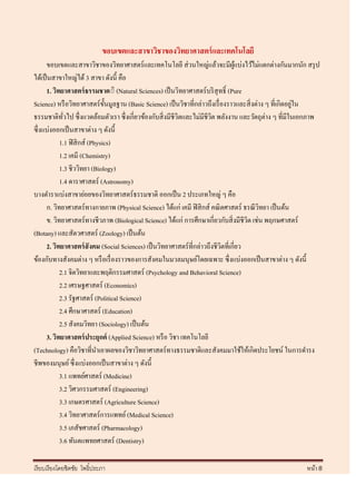 ขอบเขตและสาขาวิชาของวิทยาศาสตร์ และเทคโนโลยี
       ขอบเขตและสาขาวิชาของวิทยาศาสตร์และเทคโนโลยี ส่ วนใหญ่แล้วจะมีผแบ่งไว้ไม่แตกต่างกันมากนัก สรุ ป
                                                                                   ู้
ได้เป็ นสาขาใหญ่ได้ 3 สาขา ดังนี้ คือ
       1. วิทยาศาสตร์ ธรรมชาต์ิ (Natural Sciences) เป็ นวิทยาศาสตร์ บริ สุทธิ์ (Pure
                                                                                                            ่
Science) หรื อวิทยาศาสตร์ ข้ นมูลฐาน (Basic Science) เป็ นวิชาที่กล่าวถึงเรื่ องราวและสิ่ งต่าง ๆ ที่เกิดอยูใน
                                 ั
ธรรมชาติทวไป ซึ่ งแวดล้อมตัวเรา ซึ่ งเกี่ยวข้องกับสิ่ งมีชีวิตและไม่มีชีวต พลังงาน และวัตถุต่าง ๆ ที่มีในเอกภาพ
              ั่                                                         ิ
ซึ่ งแบ่งออกเป็ นสาขาต่าง ๆ ดังนี้
             1.1 ฟิ สิ กส์ (Physics)
             1.2 เคมี (Chemistry)
             1.3 ชีววิทยา (Biology)
             1.4 ดาราศาสตร์ (Astronomy)
บางตาราแบ่งสาขาย่อยของวิทยาศาสตร์ ธรรมชาติ ออกเป็ น 2 ประเภทใหญ่ ๆ คือ
       ก. วิทยาศาสตร์ทางกายภาพ (Physical Science) ได้แก่ เคมี ฟิ สิ กส์ คณิ ตศาสตร์ ธรณี วทยา เป็ นต้น
                                                                                             ิ
       ข. วิทยาศาสตร์ทางชีวภาพ (Biological Science) ได้แก่ การศึกษาเกี่ยวกับสิ่ งมีชีวต เช่น พฤกษศาสตร์
                                                                                        ิ
(Botany) และสัตวศาสตร์ (Zoology) เป็ นต้น
       2. วิทยาศาสตร์ สังคม (Social Sciences) เป็ นวิทยาศาสตร์ ที่กล่าวถึงชีวตที่เกี่ยว
                                                                              ิ
ข้องกับทางสังคมต่าง ๆ หรื อเรื่ องราวของการสังคมในมวลมนุษย์โดยเฉพาะ ซึ่ งแบ่งออกเป็ นสาขาต่าง ๆ ดังนี้
             2.1 จิตวิทยาและพฤติกรรมศาสตร์ (Psychology and Behavioral Science)
             2.2 เศรษฐศาสตร์ (Economics)
             2.3 รัฐศาสตร์ (Political Science)
             2.4 ศึกษาศาสตร์ (Education)
             2.5 สังคมวิทยา (Sociology) เป็ นต้น
       3. วิทยาศาสตร์ ประยุกต์ (Applied Science) หรื อ วิชา เทคโนโลยี
(Technology) คือวิชาที่นาเอาผลของวิชาวิทยาศาสตร์ทางธรรมชาติและสังคมมาใช้ให้เกิดประโยชน์ ในการดารง
ชีพของมนุษย์ ซึ่ งแบ่งออกเป็ นสาขาต่าง ๆ ดังนี้
             3.1 แพทย์ศาสตร์ (Medicine)
             3.2 วิศวกรรมศาสตร์ (Engineering)
             3.3 เกษตรศาสตร์ (Agriculture Science)
             3.4 วิทยาศาสตร์การแพทย์ (Medical Science)
             3.5 เภสัชศาสตร์ (Pharmacology)
             3.6 ทันตแพทยศาสตร์ (Dentistry)

เรี ยบเรี ยงโดยชิตชัย โพธิ์ประภา                                                                          หน้า 8
 