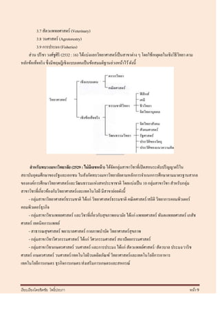 3.7 สัตวแพทยศาสตร์ (Veterinary)
         3.8 วนศาสตร์ (Agrotorestry)
         3.9 การประมง (Fisheries)
    ส่ วน ปรี ชา วงศ์ชูศิริ (2532 : 16) ได้แบ่งแยกวิทยาศาสตร์ เป็ นสาขาต่าง ๆ โดยใช้เหตุผลในเชิงวิธีวทยา ตาม
                                                                                                     ิ
หลักข้อเท็จจริ ง ซึ่ งมีทฤษฎีเชิงแบบแผนเป็ นข้อสมมติฐานล่วงหน้าไว้ ดังนี้




     สาหรับทบวงมหาวิทยาลัย (2529 : ไม่ มีเลขหน้ า) ได้จดกลุ่มสาขาวิชาที่เปิ ดสอนระดับปริ ญญาตรี ใน
                                                       ั
สถาบันอุดมศึกษาของรัฐและเอกชน ในสังกัดทบวงมหาวิทยาลัยตามหลักการจาแนกการศึกษาตามมาตรฐานสากล
ขององค์การศึกษาวิทยาศาสตร์ และวัฒนธรรมแห่งสหประชาชาติ โดยแบ่งเป็ น 10 กลุ่มสาขาวิชา สาหรับกลุ่ม
สาขาวิชาที่เกี่ยวข้องกับวิทยาศาสตร์ และเทคโนโลยี มีสาขาย่อยดังนี้
    - กลุ่มสาขาวิทยาศาสตร์ ธรรมชาติ ได้แก่ วิทยาศาสตร์ธรรมชาติ คณิ ตศาสตร์ /สถิติ วิทยาการคอมพิวเตอร์
คอมพิวเตอร์ ธุรกิจ
    - กลุ่มสาขาวิชาแพทยศาสตร์ และวิชาที่เกี่ยวกับสุ ขภาพอนามัย ได้แก่ แพทยศาสตร์ ทันตแพทยศาสตร์ เภสัช
ศาสตร์ เทคนิคการแพทย์
    - สาธารณสุ ขศาสตร์ พยาบาลศาสตร์ กายภาพบาบัด วิทยาศาสตร์สุขภาพ
    - กลุ่มสาขาวิชาวิศวกรรมศาสตร์ ได้แก่ วิศวกรรมศาสตร์ สถาปัตยกรรมศาสตร์
    - กลุ่มสาขาวิชาเกษตรศาสตร์ วนศาสตร์ และการประมง ได้แก่ สัตวแพทย์ศาสตร์ / สัตวบาล ประมง/วาริ ช
ศาสตร์ เกษตรศาสตร์ วนศาสตร์ /เทคโนโลยีวนผลิตภัณฑ์ วิทยาศาสตร์และเทคโนโลยีการอาหาร
เทคโนโลยีการเกษตร ธุ รกิจการเกษตร/ส่ งเสริ มการเกษตรและสหกรณ์



เรี ยบเรี ยงโดยชิตชัย โพธิ์ประภา                                                                          หน้า 9
 
