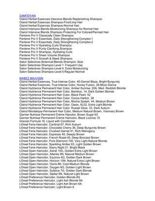 ΣΑΜΠΟΥΑΝ
Clairol Herbal Essences Intensive Blends Replenishing Shampoo
Clairol Herbal Essences Shampoo-Fine/Limp Hair
Clairol Herbal Essences Shampoo-Normal Hair
Clairol Intensive Blends Moisturizing Shampoo for Normal Hair
Clairol Intensive Blends Shampoo Protecting For Colored/Permed Hair
Pantene Pro V Classically Clean Shampoo
Pantene Pro V Essentials, Daily Strengthening Complex-1
Pantene Pro V Essentials, Daily Strengthening Complex-2
Pantene Pro V Hydrating Curls Shampoo
Pantene Pro V Purity Clarifying Shampoo
Pantene Pro V Shampoo, Hydrating Curls
Pantene Pro V Sheer Volume Shampoo
Pantene Pro V Smooth & Sleek Shampoo
Salon Selectives Botanical Blends Shampoo: Aloe
Salon Selectives Shampoo Level 1: Frequent Use
Salon Selectives Shampoo Level 4: Extra Moisturizing
Salon Selectives Shampoo Level 5 Regular-Normal
ΒΑΦΕΣ ΜΑΛΛΙΩΝ
Clairol Herbal Essences, True Intense Color, 40-Garnet Blaze, Bright Burgundy
Clairol Herbal Essences, True Intense Color, Honey Fusion, 26-Moon Dance
Clairol Hydrience Permanent Hair Color, Amber Sunrise, 20A, Med. Reddish Blonde
Clairol Hydrience Permanent Hair Color, Bamboo, 14, Dark Golden Blonde
Clairol Hydrience Permanent Hair Color, Black Pearl, 52
Clairol Hydrience Permanent Hair Color, Cocoa Harbor, 38
Clairol Hydrience Permanent Hair Color, Mocha Splash, 44, Medium Brown
Clairol Hydrience Permanent Hair Color, Oasis, XL02, Extra Light Blonde
Clairol Hydrience Permanent Hair Color, Russet Glow, 33, Dark Auburn
Clairol Revitalique Permanent Hair Color, Medium Natural Brown, Visionary Brown
Garnier Nutrisse Permanent Crème Haicolor, Brown Sugar 63
Garnier Nutrisse Permanent Crème Haircolor, Black Licorice 10
Grecian Formula 16, Liquid with Conditioner
LOreal Feria Haircolor, Cardinal 67, Rich Auburn
LOreal Feria Haircolor, Chocolate Cherry 36, Deep Burgundy Brown
LOreal Feria Haircolor, Crushed Garnet 41, Rich Mahogany
LOreal Feria Haircolor, Espresso 40, Deeply Brown
LOreal Feria Haircolor, French Roast 45, Deep Bronzed Brown
LOreal Feria Haircolor, Pure Diamond 100, Very Light Natural Blonde
LOreal Feria Haircolor, Sparkling Amber 63, Light Golden Brown
LOreal Feria Haircolor, Starry Night 21, Bright Black
LOreal Open Haircolor, Astral 10G, Golden Extra Light Brown
LOreal Open Haircolor, Atlantis 5N, Natural Medium Brown
LOreal Open Haircolor, Equinox 4G, Golden Dark Brown
LOreal Open Haircolor, Horizon 10N, Natural Extra Light Brown
LOreal Open Haircolor, Osiris 8K, Cool Medium Blonde
LOreal Open Haircolor, Oxygen 6G, Golden Light Brown
LOreal Open Haircolor, Solstice 7G, Golden Dark Blonde
LOreal Open Haircolor, Stellar 6N, Natural Light Brown
LOreal Preference Haircolor, Golden Blonde 8G
LOreal Preference Haircolor, Light Ash Blonde 9A
LOreal Preference Haircolor, Light Ash Brown 6A
LOreal Preference Haircolor, Light Brown 6
 