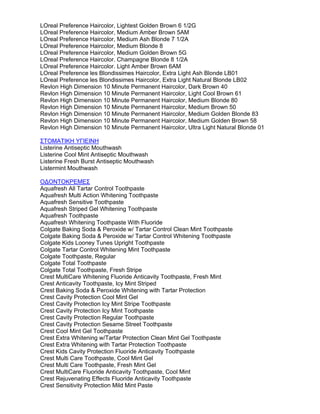 LOreal Preference Haircolor, Lightest Golden Brown 6 1/2G
LOreal Preference Haircolor, Medium Amber Brown 5AM
LOreal Preference Haircolor, Medium Ash Blonde 7 1/2A
LOreal Preference Haircolor, Medium Blonde 8
LOreal Preference Haircolor, Medium Golden Brown 5G
LOreal Preference Haircolor. Champagne Blonde 8 1/2A
LOreal Preference Haircolor. Light Amber Brown 6AM
LOreal Preference les Blondissimes Haircolor, Extra Light Ash Blonde LB01
LOreal Preference les Blondissimes Haircolor, Extra Light Natural Blonde LB02
Revlon High Dimension 10 Minute Permanent Haircolor, Dark Brown 40
Revlon High Dimension 10 Minute Permanent Haircolor, Light Cool Brown 61
Revlon High Dimension 10 Minute Permanent Haircolor, Medium Blonde 80
Revlon High Dimension 10 Minute Permanent Haircolor, Medium Brown 50
Revlon High Dimension 10 Minute Permanent Haircolor, Medium Golden Blonde 83
Revlon High Dimension 10 Minute Permanent Haircolor, Medium Golden Brown 58
Revlon High Dimension 10 Minute Permanent Haircolor, Ultra Light Natural Blonde 01
ΣΤΟΜΑΤΙΚΗ ΥΓΙΕΙΝΗ
Listerine Antiseptic Mouthwash
Listerine Cool Mint Antiseptic Mouthwash
Listerine Fresh Burst Antiseptic Mouthwash
Listermint Mouthwash
Ο∆ΟΝΤΟΚΡΕΜΕΣ
Aquafresh All Tartar Control Toothpaste
Aquafresh Multi Action Whitening Toothpaste
Aquafresh Sensitive Toothpaste
Aquafresh Striped Gel Whitening Toothpaste
Aquafresh Toothpaste
Aquafresh Whitening Toothpaste With Fluoride
Colgate Baking Soda & Peroxide w/ Tartar Control Clean Mint Toothpaste
Colgate Baking Soda & Peroxide w/ Tartar Control Whitening Toothpaste
Colgate Kids Looney Tunes Upright Toothpaste
Colgate Tartar Control Whitening Mint Toothpaste
Colgate Toothpaste, Regular
Colgate Total Toothpaste
Colgate Total Toothpaste, Fresh Stripe
Crest MultiCare Whitening Fluoride Anticavity Toothpaste, Fresh Mint
Crest Anticavity Toothpaste, Icy Mint Striped
Crest Baking Soda & Peroxide Whitening with Tartar Protection
Crest Cavity Protection Cool Mint Gel
Crest Cavity Protection Icy Mint Stripe Toothpaste
Crest Cavity Protection Icy Mint Toothpaste
Crest Cavity Protection Regular Toothpaste
Crest Cavity Protection Sesame Street Toothpaste
Crest Cool Mint Gel Toothpaste
Crest Extra Whitening w/Tartar Protection Clean Mint Gel Toothpaste
Crest Extra Whitening with Tartar Protection Toothpaste
Crest Kids Cavity Protection Fluoride Anticavity Toothpaste
Crest Multi Care Toothpaste, Cool Mint Gel
Crest Multi Care Toothpaste, Fresh Mint Gel
Crest MultiCare Fluoride Anticavity Toothpaste, Cool Mint
Crest Rejuvenating Effects Fluoride Anticavity Toothpaste
Crest Sensitivity Protection Mild Mint Paste
 