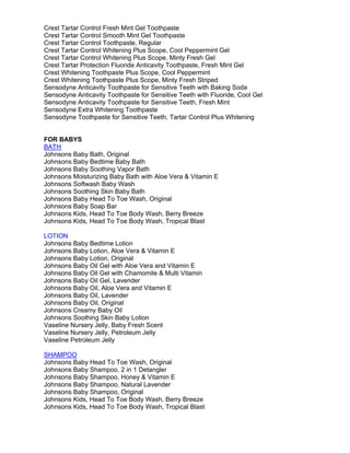 Crest Tartar Control Fresh Mint Gel Toothpaste
Crest Tartar Control Smooth Mint Gel Toothpaste
Crest Tartar Control Toothpaste, Regular
Crest Tartar Control Whitening Plus Scope, Cool Peppermint Gel
Crest Tartar Control Whitening Plus Scope, Minty Fresh Gel
Crest Tartar Protection Fluoride Anticavity Toothpaste, Fresh Mint Gel
Crest Whitening Toothpaste Plus Scope, Cool Peppermint
Crest Whitening Toothpaste Plus Scope, Minty Fresh Striped
Sensodyne Anticavity Toothpaste for Sensitive Teeth with Baking Soda
Sensodyne Anticavity Toothpaste for Sensitive Teeth with Fluoride, Cool Gel
Sensodyne Anticavity Toothpaste for Sensitive Teeth, Fresh Mint
Sensodyne Extra Whitening Toothpaste
Sensodyne Toothpaste for Sensitive Teeth, Tartar Control Plus Whitening
FOR BABYS
BATH
Johnsons Baby Bath, Original
Johnsons Baby Bedtime Baby Bath
Johnsons Baby Soothing Vapor Bath
Johnsons Moisturizing Baby Bath with Aloe Vera & Vitamin E
Johnsons Softwash Baby Wash
Johnsons Soothing Skin Baby Bath
Johnsons Baby Head To Toe Wash, Original
Johnsons Baby Soap Bar
Johnsons Kids, Head To Toe Body Wash, Berry Breeze
Johnsons Kids, Head To Toe Body Wash, Tropical Blast
LOTION
Johnsons Baby Bedtime Lotion
Johnsons Baby Lotion, Aloe Vera & Vitamin E
Johnsons Baby Lotion, Original
Johnsons Baby Oil Gel with Aloe Vera and Vitamin E
Johnsons Baby Oil Gel with Chamomile & Multi Vitamin
Johnsons Baby Oil Gel, Lavender
Johnsons Baby Oil, Aloe Vera and Vitamin E
Johnsons Baby Oil, Lavender
Johnsons Baby Oil, Original
Johnsons Creamy Baby Oil
Johnsons Soothing Skin Baby Lotion
Vaseline Nursery Jelly, Baby Fresh Scent
Vaseline Nursery Jelly, Petroleum Jelly
Vaseline Petroleum Jelly
SHAMPOO
Johnsons Baby Head To Toe Wash, Original
Johnsons Baby Shampoo, 2 in 1 Detangler
Johnsons Baby Shampoo, Honey & Vitamin E
Johnsons Baby Shampoo, Natural Lavender
Johnsons Baby Shampoo, Original
Johnsons Kids, Head To Toe Body Wash, Berry Breeze
Johnsons Kids, Head To Toe Body Wash, Tropical Blast
 
