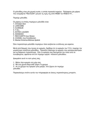 Ο µόλυßδος είναι µία χηµική ουσία, η οποία προκαλεί καρκίνο. Πρόσφατα µία µάρκα
που ονοµάζεται "Red Earth" µείωσε τις τιµές της από HK$67 σε HK$9.9 !!!!...
Περιείχε µόλυßδο.
Οι µάρκες οι οποίες περιέχουν µόλυßδο είναι:
1. Christian Dior
2. LANCOME
3. CLINIQUE
4. Y.S.L
5. ESTEE LAUDER
6. SHISEIDO
7. RED EARTH (Lip Gloss)
8. CHANEL (Lip Conditioner)
9. Market America-Motives lipstick
Όσο περισσότερο µόλυßδο περιέχουν τόσο αυξάνεται ο κίνδυνος για καρκίνο.
Μετά από δοκιµές που έγιναν σε κραγιόν, ßρέθηκε ότι το κραγιόν του Y.S.L περιείχε την
µεγαλύτερη ποσότητα µόλυßδου. Προσέξτε ιδιαίτερα τα κραγιόν που κατασκευάστηκαν
για να διαρκούν περισσότερο. Εάν το κραγιόν σας διατηρείται πιο πολύ από τα
συνηθισµένα, οφείλεται στο ότι περιέχει υψηλό ποσοστό µόλυßδου.
∆οκιµάστε αυτό το τεστ µόνες σας:
1. Βάλτε λίγο κραγιόν στο χέρι σας.
2. Με ένα χρυσό δαχτυλίδι τρίψτε το χρώµα.
3. Αν το χρώµα του κραγιόν γίνει µαύρο, τότε ξέρετε ότι περιέχει
µόλυßδο.
Παρακαλούµε στείλτε αυτήν την πληροφορία σε όσους περισσότερους µπορείτε.
 