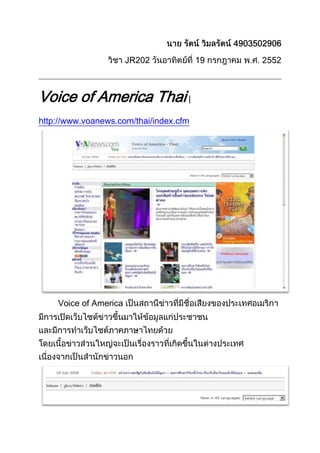 นาย รัตน์ วิมลรัตน์ 4903502906<br />วิชา JR202 วันอาทิตย์ที่ 19 กรกฎาคม พ.ศ. 2552<br />Voice of America Thai | http://www.voanews.com/thai/index.cfm<br />Voice of America เป็นสถานีข่าวที่มีชื่อเสียงของประเทศอเมริกา มีการเปิดเว็บไซต์ข่าวขึ้นมาให้ข้อมูลแก่ประชาชน และมีการทำเว็บไซต์ภาคภาษาไทยด้วย โดยเนื้อข่าวส่วนใหญ่จะเป็นเรื่องราวที่เกิดขึ้นในต่างประเทศ เนื่องจากเป็นสำนักข่าวนอก<br />ระบบเมนูด้านบนมีการแสดงวันที่ มีหัวข้อข่าววิ่งรายงาน สามารถหยุดและคลิกไปที่ข่าวได้ ถัดลงมามีลิงค์กลับไปยังหน้าหลัก หน้าหัวข้อข่าว และมีลิงค์สำหรับให้โหลดไปฟังเสียงรายการที่ได้ออกอากาศไปแล้ว และยังสามารถเลือกภาษาอื่นๆ ได้อีก<br />การออกแบบหน้าเว็บไซต์ใช้สีขาวเป็นพื้น และสีตัวอักษรน้ำเงินที่แสดงถึงลิงค์และเนื้อหาสีดำ การจัดวางลำดับหัวข้อข่าวทำได้ดี มีการแยกโฆษณาได้ชัดเจน ระบบเมนูด้านซ้ายมีลิงค์ที่ครบถ้วนและแสดงผลในทุกหน้า<br />มีการให้ใช้ระบบ RSS และ XML ในการติดตามข้อมูล<br />lefttop สิ่งที่น่าประทับใจของเว็บไซต์นี้คือตัวข่าวที่รายงานนั้น มักจะมีคลิปเสียงที่เป็นการบรรยายทางวิทยุ มีการใส่ Jingle และมีเสียงสัมภาษณ์ประกอบ ซึ่งทำให้ผู้ติดตามข่าวสามารถเก็บข้อมูลเล่านี้ได้ ภายในหน้าข่าวยังมีการสนับสนุนระบบการพิมพ์ออกทางกระดาษและการแชร์ไปยังเว็บต่างๆ เช่น Digg หรือ Facebook ได้ทันที ผู้ใช้งานไม่จำเป็นต้องติดตั้งระบบเพิ่มให้กับโปรแกรม Browser ของตนเอง และทั้งหมดถูกจัดวางอย่างเป็นระบบและเห็นได้ชัดเจน<br />Webcast เป็นสิ่งพิเศษที่มีมากกว่าการรายงานข่าวทั่วๆ ไปของเว็บไซต์อื่น เพราะเป็นการบันทึกเสียงการออกอากาศของรายการ VOA และมีรายการสอนภาษาอังกฤษที่ออกอากาศทุกวันอาทิตย์ด้วย ทั้งหมดสามารถ Download มาเก็บที่เครื่องของเราได้ ถือว่าเป็นการรับใช้สังคมอีกแบบหนึ่งที่ดีมาก เว็บไซต์นี้เป็นเว็บที่ดีมากแม้จะมีหัวข้อข่าวน้อยเพราะเป็นการรายงานทางวิทยุ แต่ก็ตอบสนองการใช้งานจริงได้ดีที่เดียว<br />Voice of America | http://www.voanews.com/english/index.cfm<br />เว็บไซต์ VOA ของประเทศอเมริกานั้น มีลักษณะคล้ายกับของประเทศไทย ซึ่งแสดงให้เห็นถึงความมีเอกลักษณ์ของสถานี และเป็นประโยชน์กับเว็บของประเทศไทยมาก สิ่งที่ VOA มีเพิ่มมากขึ้นในเมนูหลักก็คือ Video, Program, English Learning ซึ่งในประเทศไทยนั้นก็มีเช่นกันแต่อยู่ด้านข้าง โดย Program ก็จะมีการบันทึกรายการให้ Download ได้เช่นกัน<br />left5676900ส่วนของเมนูด้านข้างมีการแบ่งหมวดข่าวออกเป็นทวีปต่างๆ ของก็ยังมีการแบ่งหมวดตามประเภทของข่าวอีกเช่นกัน และยังมีการติดต่อในรูปแบบต่างๆ เพิ่มมากขึ้นไม่ว่าจะเป็น Twitter, Facebook, YouTube<br />ด้านการเรียงหมวดข่าวของหน้าหลักทำได้ชัดเจน ไม่สับสน มีการใช้สีเท่าที่จำเป็น อักษรสีดำคือเนื้อหา อักษรสีน้ำเงินคือลิงค์ตามมาตรฐาน ไม่มีตัวกระพริบทำให้เสียสมาธิ มีการใช้ตารางแบ่งส่วนอย่างเป็นระเบียบ<br />14001758105775<br />ในหน้าข่าวมีการเขียนที่เป็นระเบียบตามสไตล์เว็บเมืองนอก มีคลิปเสียงให้ Download ได้ในบางข่าว มีการสนับสนุนการพิมพ์ออกทางกระดาษ และสามารถ E-Mail และ แชร์ไปยังเว็บอื่นๆ ได้เช่นเดียวกัน ทางเว็บไซต์มีส่วนที่ให้แสดงความคิดเห็นได้ คล้ายระบบ Webboard และ Chat<br />สิ่งที่ VOA มีเพิ่มคือ Video ที่เป็นการบันทึกรายการโทรทัศน์มาออกอากาศด้วย โดยเราสามารถออกความเห็นหรือแชร์ต่อไปได้ เราสามารถเลือกหมวดของวิดีโอได้เช่นเดียวกับหัวข้อข่าว วิดีโอใหม่, ข่าวและการเมือง, เศรษฐกิจ, วิถีชีวิตและศิลปะ, วิทยาศาสตร์และสุขภาพ<br />เว็บไซต์ข่าวของสถานีเก่าแก่อย่าง Voice of America ทำได้ดีเหมาะสมกับการติดตามข่าวอย่างยิ่ง พร้อมวิธีที่หลากหลายในการรับชมและเนื้อหาข่าว ทำให้ VOA เป็นเว็บไซต์ข่าวที่ดีมาก<br />Thaitownusa.com | http://www.thaitownusa.com/<br />เว็บไซต์ Thaitownusa.com เป็นเว็บไซต์ข่าวที่มีพื้นอยู่ที่นคร Los Angeles ประเทศสหรัฐอเมริกา แต่เป็นเว็บไซต์ข่าวของคนไทย การออกแบบหน้าตาเว็บนั้น ทำได้สวยงาม แม้จะมีสีสันมาก แต่ก็ไม่มีส่วนใดที่ทำให้เกิดการรบกวนสายตามากนัก หน้าแรกของเว็บนั้น มีส่วนของ Hot News ที่ใหญ่และชัดเจน มีข่าวหมุนเวียน 3 ข่าว และมีหัวข้อวิ่งอยู่ด้านบนด้วย ซึ่งสามารถที่จะสั่งหยุดและคลิกได้ มีการแยกหัวข้อข่าวกับโฆษณาออกจากกันชัดเจน สิ่งที่เว็บนี้มีพิเศษกว่าเว็บอื่นคือมีข่าวคนไทยในประเทศอเมริกาด้วย แต่เว็บไซต์นี้มีข้อเสียอย่างเห็นได้ชัดคือ มีการแสดงผลผิดพลาดบน IE7 เกิดช่องว่างขนาดใหญ่ที่หน้าเว็บแรก ประมาณหนึ่งหน้าเว็บ แต่ไม่มีปัญหานี้ใน Mozilla Firefox 3.0.11<br />เมนูด้านซ้ายของเว็บนั้นมีลายละเอียดมากมาย แบ่งเป็นหัวข้อคอลัมน์เหมือนหนังสือพิมพ์ และเมนูนี้จะปรากฏบนหน้าข่าวด้วย มีหลายหัวข้อที่น่าสนใจเช่นหมวดความรู้ มีการพูดคุยภาษาหมอ ซึ่งเป็นการรวมรวบวิธีการทดสอบความสามารถของบุตรหลาน หรือมีการสอนภาษาอังกฤษแบบอเมริกัน ถือได้ว่ามีคอลัมน์พิเศษเหมือนหนังสือพิมพ์แท้ๆ ช่วยเพิ่มความน่าสนใจในการอ่านมากขึ้น<br />centerbottom<br />ภายในหน้าข่าวมีเมนูอยู่ทางด้านซ้ายเหมือนหน้าหลัก และมีเนื้อข่าวพร้อมรูปประกอบขนาดใหญ่และหลายรูปขึ้นอยู่กับเนื้อหาข่าวนั้นๆ มีเมนูข่าวย้อนหลังอยู่ด้านล่าง มีเมนูให้ส่ง E-Mail ต่อขนาดใหญ่ด้านบน แต่เมนูพิมพ์นั้น ไม่ได้ปรับหน้าเว็บให้เหมาะสมกับการพิมพ์ เพียงแต่เรียกเมนู Print ให้เท่านั้น เป็นเรื่องที่น่าเสียดายมาก มีการแสดงความคิดเห็นอยู่ด้านล่างของข่าว มีระบบ Webboard ซึ่งเกียวกับคนที่จะย้ายมาอยู่ที่ประเทศอเมริกา<br />เว็ปไซต์แห่งนี้เป็นเว็บไซต์รายงานข่าวและให้ความรู้กับคนไทยที่ไปอยู่ที่สหรัฐอเมริกาได้ดี แต่ยังขาดด้านวิธีการใช้สื่อใหม่ๆ เช่น Twitter หรือการแชร์ไปยังเว็บสังคมต่างๆ ซึ่งทั้งหมดสามารถพัฒนาเพิ่มได้ไม่ยาก เว็บแห่งนี้ก็จะเป็นเว็บที่ดีได้อีกมาก<br />