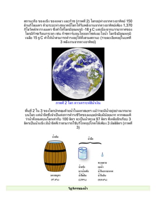 สถำนะคือ ของแข็ง ของเหลว และก๊ำซ (ภำพที่ 2) โลกอยู่ห่ำงจำกดวงอำทิตย์ 150
ล้ำนกิโลเมตร ด้วยระยะห่ำงขนำดนีำโลกได้รับพลังงำนจำกดวงอำทิตย์เพียง 1,370
กิโลวัตต์/ตำรำงเมตร ซึ่งทำำให้โลกมีอุณหภูมิ –18 ฐ C แต่เนื่องจำกบรรยำกำศของ
 โลกมีก๊ำซเรือนกระจก เช่น ก๊ำซคำร์บอนไดออกไซด์และไอนำำำ โลกจึงมีอุณหภูมิ
 เฉลี่ย 15 ฐ C ทำำให้นำำสำมำรถดำำรงอยู่ได้ทัำงสำมสถำนะ (รำยละเอียดอยู่ในบทที่
                           3 พลังงำนจำกดวงอำทิตย์)




                       ภำพที่ 2 โลก ดำวเครำะห์สีนำำเงิน

พืำนที่ 2 ใน 3 ของโลกปกคลุมด้วยนำำำในมหำสมุทร แม้ว่ำจะมีนำำอยู่อย่ำงมำกมำย
 บนโลก แต่นำำจืดซึ่งจำำเป็นต่อกำรดำำรงชีวตของมนุษย์กลับมีน้อยมำก หำกสมมติ
                                           ิ
 ว่ำนำำำทัำงหมดบนโลกเท่ำกับ 100 ลิตร จะเป็นนำำำทะเล 97 ลิตร ทีเหลืออีกเกือบ 3
                                                              ่
ลิตรเป็นนำำำแข็ง มีนำำจืดที่เรำสำมำรถใช้บริโภคอุปโภคได้เพียง 3 มิลลิลตร (ภำพที่
                                                                     ิ
                                        3)




                                วัฏจักรของนำำา
 