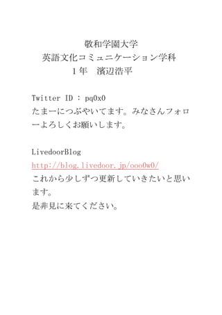 敬和学園大学<br />英語文化コミュニケーション学科<br />         1年　濱辺浩平<br />Twitter ID : pq0x0<br />たまーにつぶやいてます。みなさんフォローよろしくお願いします。<br />LivedoorBlog　http://blog.livedoor.jp/ooo0w0/<br />これから少しずつ更新していきたいと思います。<br />是非見に来てください。<br />
