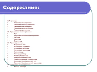 Содержание: II. Пирамида Пирамида трехгранная Пирамида четырехгранная Пирамида пятигранная Пирамида шестигранная Пирамида усеченная III . Правильные многогранники Куб Тетраэдр (правильная пирамида) Октаэдр Икосаэдр Додекаэдр IV . Архимедовы тела Усеченный куб Усеченный тетраэдр Усеченный октаэдр Усеченный икосаэдр Кубооктаэдр Икосододекаэдр Ромбокубооктаэдр Ромбоикосододекаэдр Ромбоусеченный   кубооктаэдр Курносый (плосконосый) куб Курносый (плосконосый) додекаэдр V . Звездчатые многогранники Звезда Кеплера 