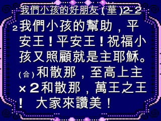我們小孩的好朋友 ( 華 )2-2 2 . 我們小孩的幫助，平安王 ! 平安王 ! 祝福小孩又照顧就是主耶穌。 ( 合 ) 和散那，至高上主 ×2 和散那，萬王之王 !  大家來讚美！ 