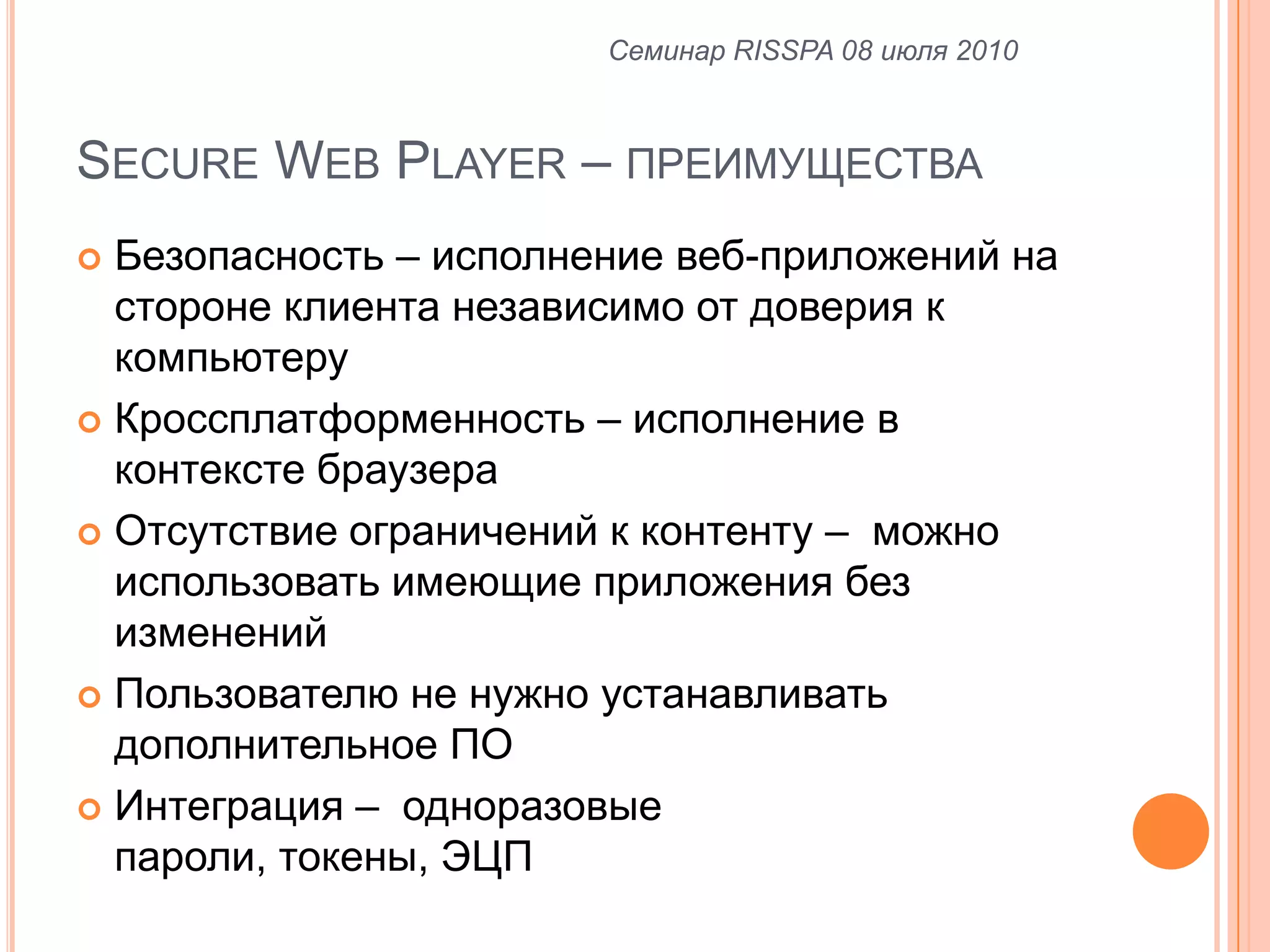 Secure Web Player –преимуществаБезопасность – исполнение веб-приложений на стороне клиента независимо от доверия к  компьютеруКроссплатформенность – исполнение в контексте браузера Отсутствие ограничений к контенту –  можно использовать имеющие приложения без измененийПользователю не нужно устанавливать дополнительное ПОИнтеграция –  одноразовые пароли, токены, ЭЦПСеминар RISSPA 08 июля 2010