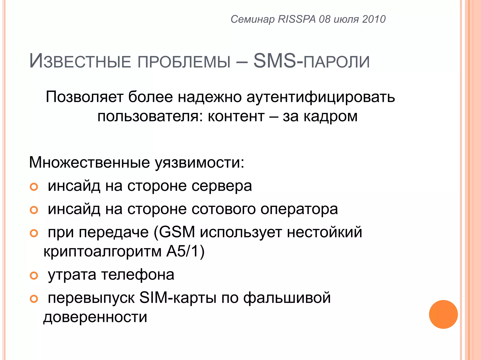 Известные проблемы – SMS-паролиПозволяет более надежно аутентифицировать пользователя: контент – за кадромМножественные уязвимости: инсайд на стороне сервера инсайд на стороне сотового оператора при передаче (GSM использует нестойкий криптоалгоритм А5/1) утрата телефонаперевыпуск SIM-карты по фальшивой доверенностиСеминар RISSPA 08 июля 2010