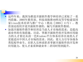  ЩҹΪƽԴѧѵѲȡһϵ
  дʩ2005Ƽ׼40ߵѧУ
  Linuxѵƹģ̸ߣ200511ţ
  ֯迪Դγ̣дԴ̲ġ
 ǿԴѧѵǵǰ˲г
  ҵʵЧʩĿǰտԴĿӦ
  ˲ҪȴһɫWindowsƽ̨ϵ˲
  Ӧй˲гˣҪ
  ԺУҵְԱְտԴĿ
  Ӧʹ˲ʺ;ҵʶͬʱõ



                               23
 
