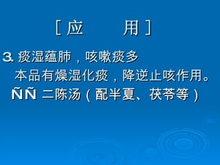 [ 应  用 ] 3. 痰湿蕴肺，咳嗽痰多 本品有燥湿化痰，降逆止咳作用。 —— 二陈汤（配半夏、茯苓等） 