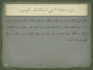  أَللَّهُمَّ إنِّيْ أَسْأَلُكَ سُؤَالَ مَنِ اشْتَدَّتْ فَاقَتُهُ، وَضَعُفَتْ قُوَّتُهُ، وَكَثُرَتْ ذُنُوبُهُ، سُؤَالَ مَنْ لاَ يَجِدُ لِفَاقَتِهِ مُغِيْثاً، وَلاَ لِضَعْفِهِ مُقَوِّياً، وَلاَ لِذَنْبِهِ غَافِراً غَيْرَكَ، يَا ذَا الْجَلاَلِ وَالإكْرَامِ أَسْأَلُكَ عَمَلاً تُحِبُّ بِهِ مَنْ عَمِلَ بِهِ، وَيَقِيناً تَنْفَعُ بِهِ مَنِ اسْتَيْقَنَ بِهِ حَقَّ الْيَقِينِ فِيْ نَفَاذِ أَمْرِكَ.من دعائه) ع (في استكشاف الهموم2/6