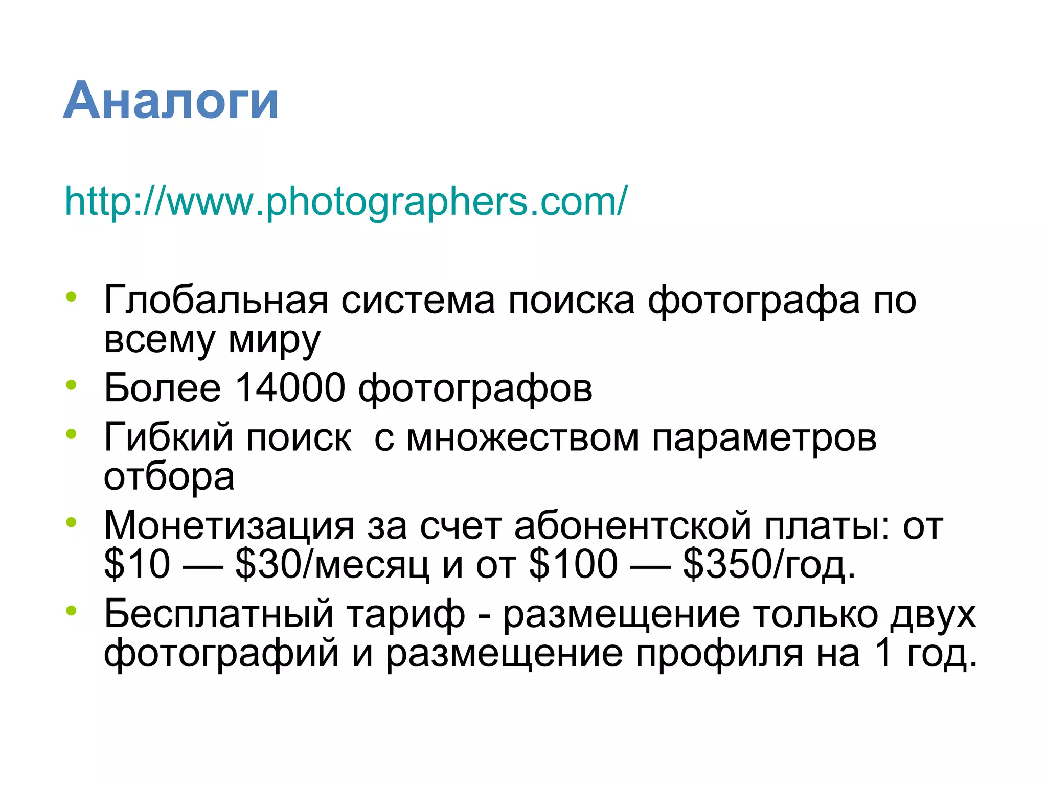Аналоги http :// www.photographers.com /   Глобальная система поиска фотографа по всему миру  Более 14000 фотографов Гибкий поиск  с множеством параметров отбора Монетизация за счет абонентской платы: от $10 — $30/месяц и от $100 — $350/год.  Бесплатный тариф - размещение только двух фотографий и размещение профиля на 1 год.  