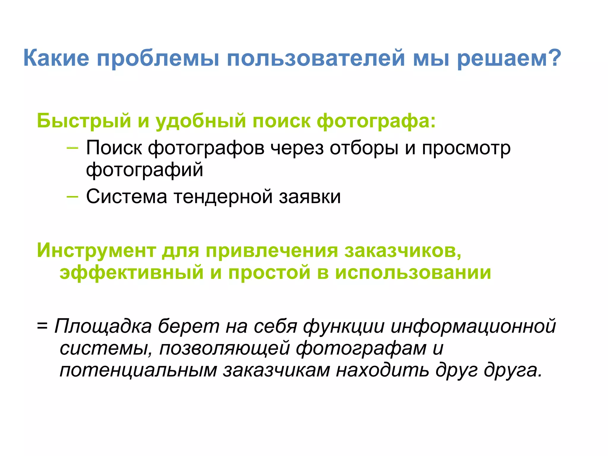 Какие проблемы пользователей мы решаем? Быстрый и удобный поиск фотографа: Поиск фотографов через отборы и просмотр фотографий  Система тендерной заявки Инструмент для привлечения заказчиков, эффективный и простой в использовании =  Площадка берет на себя функции информационной системы, позволяющей фотографам и потенциальным заказчикам находить друг друга. 