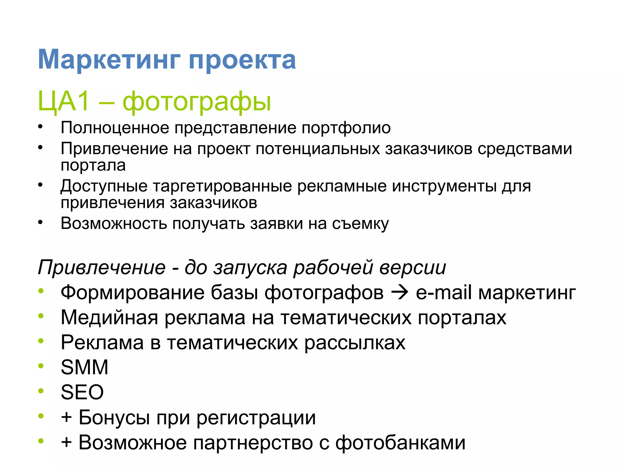Маркетинг проекта ЦА1 – фотографы Полноценное представление портфолио Привлечение на проект потенциальных заказчиков средствами портала Доступные таргетированные рекламные инструменты для привлечения заказчиков Возможность получать заявки на съемку Привлечение - до запуска   рабочей версии Формирование базы фотографов     e-mail  маркетинг Медийная реклама на тематических порталах  Реклама в тематических рассылках SMM  SEO + Бонусы при регистрации + Возможное партнерство с фотобанками 