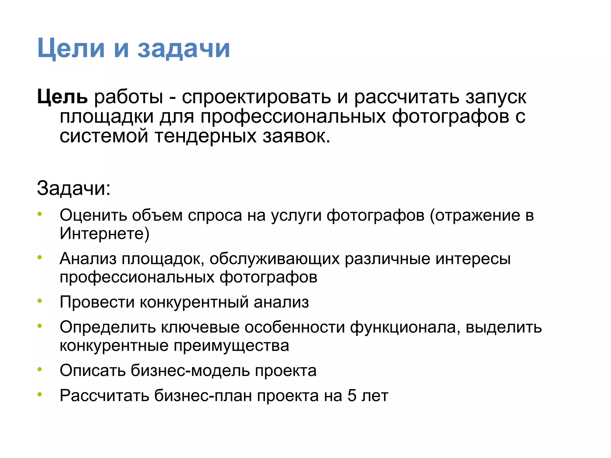 Цели и задачи Цель  работы - спроектировать и рассчитать запуск площадки для профессиональных фотографов с системой тендерных заявок. Задачи: Оценить объем спроса на услуги фотографов (отражение в Интернете) Анализ площадок, обслуживающих различные интересы профессиональных фотографов  Провести конкурентный анализ Определить ключевые особенности функционала, выделить конкурентные преимущества  Описать бизнес-модель проекта Рассчитать бизнес-план проекта на 5 лет  