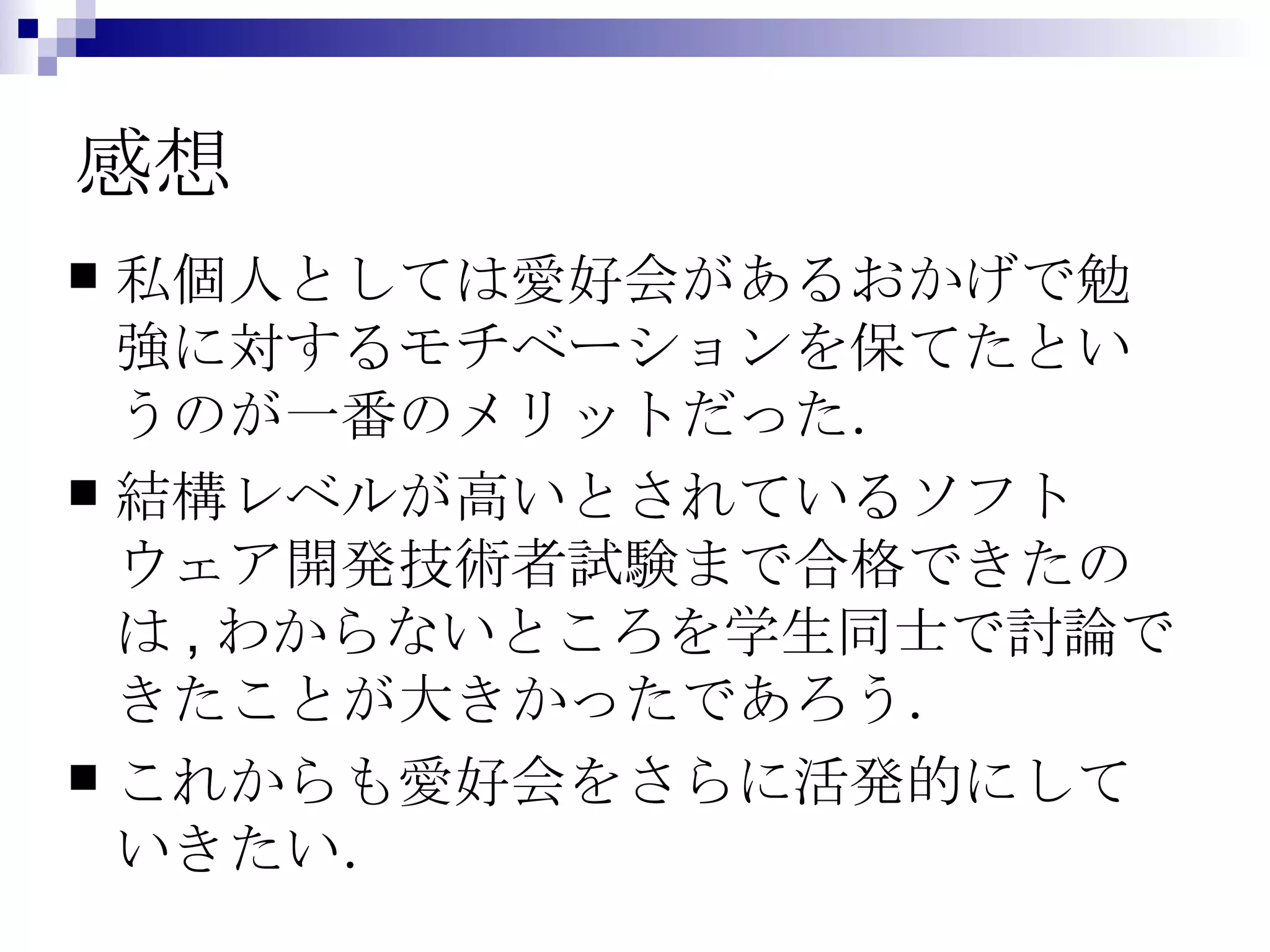 感想 私個人としては愛好会があるおかげで勉強に対するモチベーションを保てたというのが一番のメリットだった． 結構レベルが高いとされているソフトウェア開発技術者試験まで合格できたのは,わからないところを学生同士で討論できたことが大きかったであろう． これからも愛好会をさらに活発的にしていきたい． 