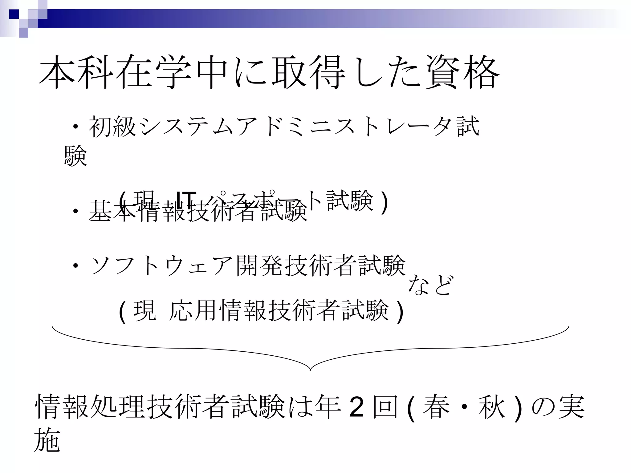 本科在学中に取得した資格 ・初級システムアドミニストレータ試験 　　 ( 現  IT パスポート試験 ) ・基本情報技術者試験 ・ソフトウェア開発技術者試験 　　 ( 現 応用情報技術者試験 ) 情報処理技術者試験は年 2 回 ( 春・秋 ) の実施 など 
