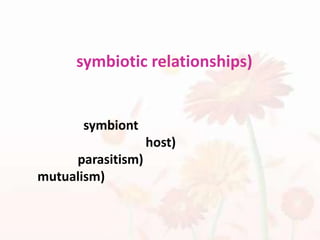 ความสัมพันธ์แบบการอยู่ร่วมกัน (symbiotic relationships)ปฏิสัมพันธ์ระหว่างสปีชีส์ซึ่งสปีชีส์หนึ่ง เรียกว่า symbiontอาศัยอยู่บนอีกสปีชีส์หนึ่ง ซึ่งเรียกว่า โฮสต์ (host) มี 2 แบบ คือ แบบปรสิต (parasitism) และแบบ ภาวะพึ่งพา (mutualism)