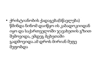 ქრისტიანობის ქადაგება(სწავლება) წმინდა ნინომ დაიწყო ის კაბადოკიიდან იყო და საქართველოში ჯავახეთის გზით შემოვიდა, ემდეგ მცხეთაში გადმოვიდა.ამ დროს მირიან მეფე მეფობდა  