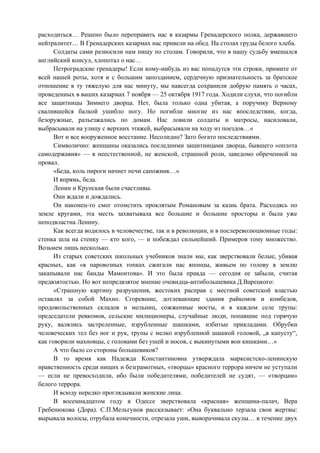 расходиться… Решено было переправить нас в казармы Гренадерского полка, державшего
нейтралитет… В Гренадерских казармах нас привели на обед. На столах груды белого хлеба.
      Солдаты сами разносили нам пищу по столам. Говорили, что в нашу судьбу вмешался
английский консул, хлопотал о нас…
      Петроградские гренадеры! Если кому-нибудь из вас попадутся эти строки, примите от
всей нашей роты, хотя и с большим запозданием, сердечную признательность за братское
отношение в ту тяжелую для нас минуту, мы навсегда сохранили добрую память о часах,
проведенных в ваших казармах 7 ноября — 25 октября 1917 года. Ходили слухи, что погибли
все защитницы Зимнего дворца. Нет, была только одна убитая, а поручику Верному
свалившейся балкой ушибло ногу. Но погибли многие из нас впоследствии, когда,
безоружные, разъезжались по домам. Нас ловили солдаты и матросы, насиловали,
выбрасывали на улицу с верхних этажей, выбрасывали на ходу из поездов…«
      Вот и все вооруженное восстание. Несолидно? Зато богато последствиями.
      Символично: женщины оказались последними защитницами дворца, бывшего «оплота
самодержавия» — в неестественной, не женской, страшной роли, заведомо обреченной на
провал.
      «Беда, коль пироги начнет печи сапожник…»
      И впрямь, беда.
      Ленин и Крупская были счастливы.
      Они ждали и дождались.
      Он наконец-то смог отомстить проклятым Романовым за казнь брата. Расходясь по
земле кругами, эта месть захватывала все большие и большие просторы и была уже
неподвластна Ленину.
      Как всегда водилось в человечестве, так и в революции, и в послереволюционные годы:
стенка шла на стенку — кто кого, — и побеждал сильнейший. Примеров тому множество.
Возьмем лишь несколько.
      Из старых советских школьных учебников знали мы, как зверствовали белые, убивая
красных, как «в паровозных топках сжигали нас японцы, живьем по голову в землю
закапывали нас банды Мамонтова». И это была правда — сегодня ее забыли, считая
предвзятостью. Но вот непредвзятое мнение очевидца-антибольшевика Д.Варецкого:
      «Страшную картину разрушения, жестоких расправ с местной советской властью
оставлял за собой Махно. Сгоревшие, дотлевающие здания райкомов и комбедов,
продовольственных складов и мельниц, сожженные мосты, и в каждом селе трупы:
председатели ревкомов, сельские милиционеры, случайные люди, попавшие под горячую
руку, валялись застреленные, изрубленные шашками, избитые прикладами. Обрубки
человеческих тел без ног и рук, трупы с мелко изрубленной шашкой головой, „в капусту“,
как говорили махновцы, с головами без ушей и носов, с выкинутыми вон кишками…»
      А что было со стороны большевиков?
      В то время как Надежда Константиновна утверждала марксистско-ленинскую
нравственность среди нищих и безграмотных, «творцы» красного террора ничем не уступали
— если не превосходили, ибо были победителями, победителей не судят, — «творцам»
белого террора.
      И всюду нередко проглядывали женские лица.
      В восемнадцатом году в Одессе зверствовала «красная» женщина-палач, Вера
Гребенюкова (Дора). С.П.Мельгунов рассказывает: «Она буквально терзала свои жертвы:
вырывала волосы, отрубала конечности, отрезала уши, выворачивала скулы… в течение двух
 