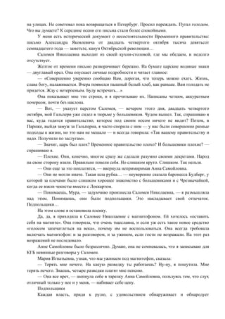 на улицах. Не советовал пока возвращаться в Петербург. Просил переждать. Пугал голодом.
Что вы думаете? К середине осени его письма стали более спокойными.
      У меня есть исторический документ о несостоятельности Временного правительства:
письмо Александра Яковлевича от двадцать четвертого октября тысяча девятьсот
семнадцатого года — заметьте, канун Октябрьской революции…
      Саломея Николаевна выходит из своей кухни-столовой, где мы обедаем, и недолго
отсутствует.
      Желтое от времени письмо разворачивает бережно. На бумаге царские водяные знаки
— двуглавый орел. Она опускает личные подробности и читает главное:
      — «Совершенно уверенно сообщаю Вам, дорогая, что теперь можно ехать. Жизнь,
слава богу, налаживается. Вчера появился пышный белый хлеб, как раньше. Вам голодать не
придется. Жду с нетерпеньем. Буду встречать…»
      Она показывает мне эти строки, и я прочитываю их. Написаны четким, аккуратным
почерком, почти без наклона.
      — Вот, — указует перстом Саломея, — вечером этого дня, двадцать четвертого
октября, мой Гальперн уже сидел в тюрьме у большевиков. Чудом вышел. Так, спрашиваю я
вас, куда годится правительство, которое под своим носом ничего не видит? Потом, в
Париже, выйдя замуж за Гальперна, я часто спорила с ним — у нас были совершенно разные
подходы к жизни, но это нам не мешало — и всегда говорила: «Так вашему правительству и
надо. Получили по заслугам».
      — Значит, царь был плох? Временное правительство плохо? И большевики плохие? —
спрашиваю я.
      — Плохие. Они, конечно, многое сразу же сделали разумно своими декретами. Народ
на свою сторону взяли. Правильно повели себя. Но слишком круто. Слишком. Так нельзя.
      — Они еще за это поплатятся, — ввернула непримиримая Анна Самойловна.
      — Они не могли иначе. Такая шла рубка… — неуверенно сказала баронесса Будберг, у
которой за плечами было слишком хорошее знакомство с большевиками и с Чрезвычайкой,
когда ее взяли чекисты вместе с Локкартом.
      — Понимаешь, Мура, — задумчиво произнесла Саломея Николаевна, — я размышляла
над этим. Понимаешь, они были подпольщики. Это накладывает свой отпечаток.
Подпольщики…
      На этом слове я остановила пленку.
      Да, да, я приходила к Саломее Николаевне с магнитофоном. Ей хотелось «оставить
себя на магните». Она говорила, что очень тщеславна, и если уж есть такое новое средство
«голосом запечатлеться на века», почему им не воспользоваться. Она всегда требовала
включать магнитофон: и за разговором, и за ужином, если гости не возражали. На этот раз
возражений не последовало.
      Анне Самойловне было безразлично. Думаю, она не сомневалась, что я записываю для
КГБ невинные разговоры у Саломеи.
      Мария Игнатьевна, узнав, что мы ужинаем под магнитофон, сказала:
      — Терять мне нечего. На какую разведку ты работаешь? Ну-ну, я пошутила. Мне
терять нечего. Знаешь, четыре разведки платят мне пенсию.
      — Она все врет, — шепнула себе в тарелку Анна Самойловна, пользуясь тем, что слух
отличный только у нее и у меня, — набивает себе цену.
      Подпольщики
      Каждая власть, придя к рулю, с удовольствием обнаруживает и обнародует
 