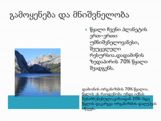 გამოყენება და მნიშვნელობაწყალი ჩვენი პლანეტის ერთ-ერთი უმნიშვნელოვანესი, შეუცვლელი რესურსია.დადამიწის ზედაპირის 70% წყალი შეადგენს.დამიანის ორგანიზმის 70% წყალია. წყლის ეს რაოდენობა უნდა იქნას შენარჩუნებული,ვინაიდან 20%-მდე წყლის დაკარგვა ორგანიზმის დაღუპვას იწვევს. 