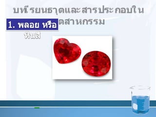 บทเรียนธาตุและสารประกอบในอุตสาหกรรม1. พลอย หรือหินสี         ทับทิม มีสีแดง เพราะมี โครเมียม เจือปนอยู่ 0.1 – 1.25 โดยมวล 11
