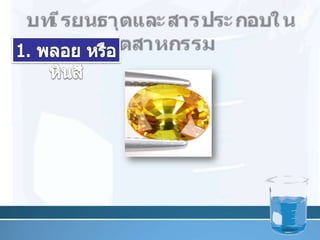 บทเรียนธาตุและสารประกอบในอุตสาหกรรม1. พลอย หรือหินสี        บุษราคัม (แซฟไฟร์สีเหลือง) มี เหล็ก และไทเทเนียม เจือปน 12