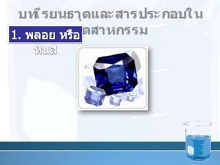 บทเรียนธาตุและสารประกอบในอุตสาหกรรม1. พลอย หรือหินสี    ไพลิน (แซฟไฟร์สีน้ำเงิน) มีสีน้ำเงินเพราะมีเหล็กและ ไทเทเนียม เจือปน 13