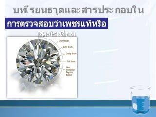 บท๶รียนธาตุและสารประกอบในอุตสาหกรรมการตรวจสอบว่าเพชรแท้หรือ๶พชรเทียม           1.  ดูค่าความถ่วงจำเพาะโดยหย่อนเพชร ที่สงสัยในน้ำยามาตรฐาน ที่มีความถ่วงจำเพาะ 3.52         ถ้าเป็นเพชรแท้จะลอยปริ่มระดับเดียวกับน้ำยา เพชรเทียมส่วนมากจะจม16
