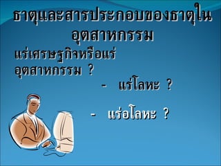 ธาตุและสารประกอบของธาตุในอุตสาหกรรม แร่เศรษฐกิจหรือแร่อุตสาหกรรม  ? -  แร่โลหะ  ? -  แร่อโลหะ  ? 