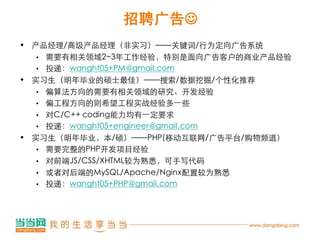 招聘广告
• 产品经理/高级产品经理（非实习）——关键词/行为定向广告系统
  • 需要有相关领域2~3年工作经验，特别是面向广告客户的商业产品经验

  • 投递：wanght05+PM@gmail.com

• 实习生（明年毕业的硕士最佳）——搜索/数据挖掘/个性化推荐
  • 偏算法方向的需要有相关领域的研究、开发经验
  • 偏工程方向的则希望工程实战经验多一些

  • 对C/C++ coding能力均有一定要求
  • 投递：wanght05+engineer@gmail.com

• 实习生（明年毕业，本/硕）——PHP(移动互联网/广告平台/购物频道）
  • 需要完整的PHP开发项目经验

  • 对前端JS/CSS/XHTML较为熟悉，可手写代码

  • 或者对后端的MySQL/Apache/Nginx配置较为熟悉
  • 投递：wanght05+PHP@gmail.com
 