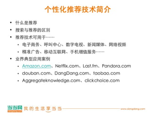 个性化推荐技术简介
• 什么是推荐
• 搜索与推荐的区别
• 推荐技术可用于……
 •   电子商务、呼叫中心、数字电视、新闻媒体、网络视频
 •   精准广告、移动互联网、手机增值服务……
• 业界典型应用案例
 •   Amazon.com、Netflix.com、Last.fm、Pandora.com
 •   douban.com、DangDang.com、taobao.com
 •   Aggregateknowledge.com、clickchoice.com
 
