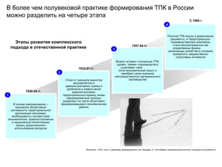В более чем полувековой практике формирования ТПК в России можно разделить на четыре этапа В основе районирования – признание объективной системности территориальной организации экономики, необходимость соответствия экономических, административных и национально-политических границ, рационального использования ресурсов Отказ от принципа единства экономических и административных границ и дробления и измельчения административно-территориальных единиц; вновь сформированные границы разделяют на части объективно формировавшиеся экономические районы Возрос интерес к концепции ТПК, однако, термин «производство» утрачивает свой политэкономический смысл и приобрел узкое значение непосредственного материального производства Понятие ТПК вошло в директивные документы, и территориально-производственные комплексы стали рассматриваться как управляемые формы организации хозяйства в условиях приоритета ведомственно-отраслевых интересов 1920-32 гг. 1 1932-57 гг. 2 1957-64 гг. 3 С 1964 г. 4 Этапы развития комплексного подхода в отечественной практике Источник: «ТПК: опыт и проблемы формирования» (М. Бандман, А. Чистобаев), Национальный институт конкурентоспособности