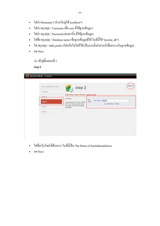 -8-

ใสคา Hostname ("สวนใหญใช localhost")
ใสคา MySQL? Username (ชื่อ user ที่ใชฐานขอมูล )
ใสคา MySQL? Password (พาสเวริ์ด ที่ใชฐานขอมูล)
ใสชื่อ MySQL? Database name (ชื่อฐานขอมูลที่ใช ในทีนี้ใช "joomla_db")
                                                       ่
ใส MySQL? table prefix (ใสหรือไมใสกได เปนการตั้งคานําหนาชื่อตารางในฐานขอมูล)
                                        ็
กด Next

10. เขาสูขั้นตอนที่ 2
step-2




ใสชื่อเว็บไซต ที่ตองการ ในที่นี้เปน The Home of JoomlaInstallation
กด Next
 